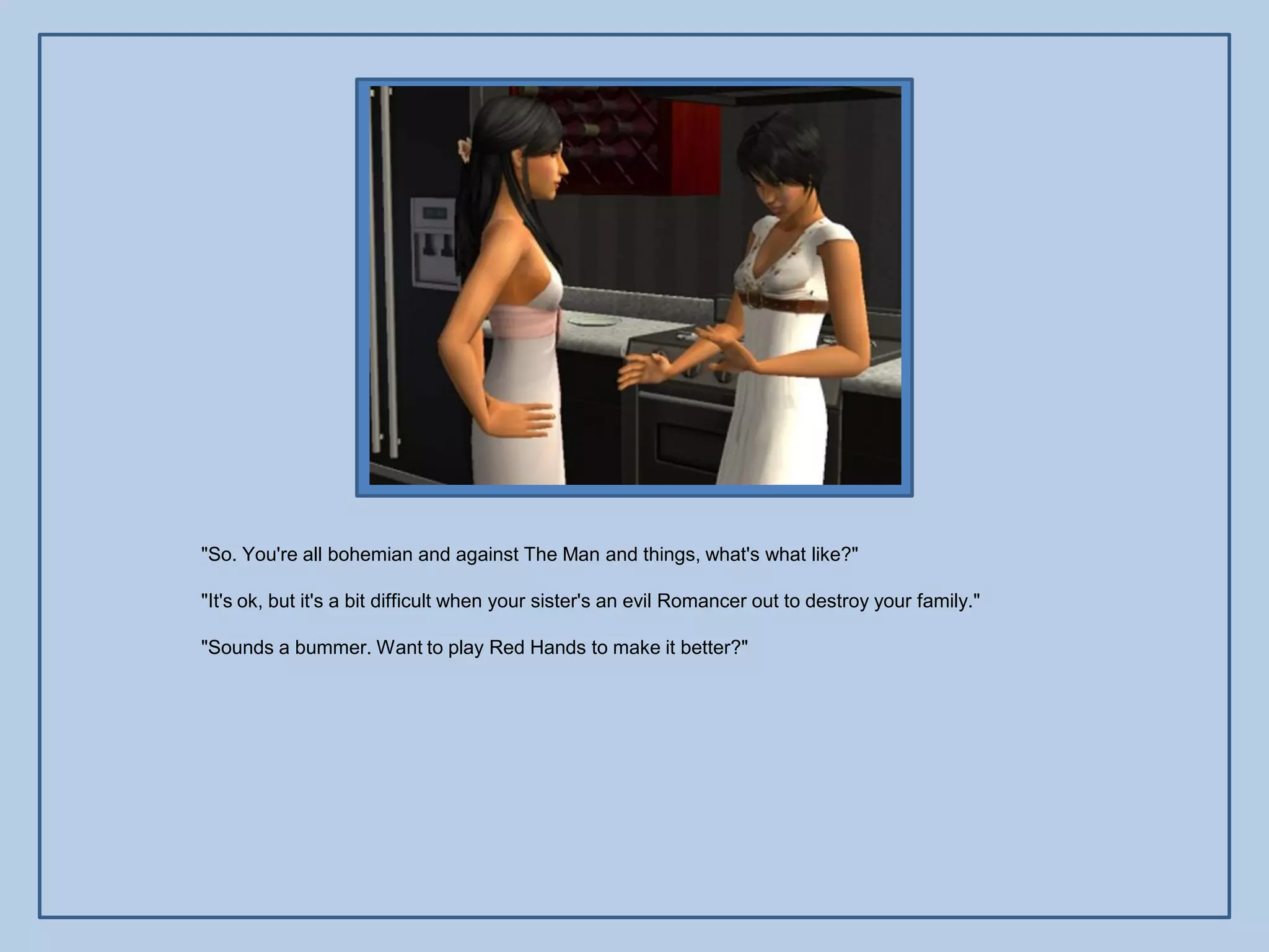 "So. You're all bohemian and against The Man and things, what's what like?"

"It's ok, but it's a bit difficult when your sister's an evil Romancer out to destroy your family."

"Sounds a bummer. Want to play Red Hands to make it better?"
 