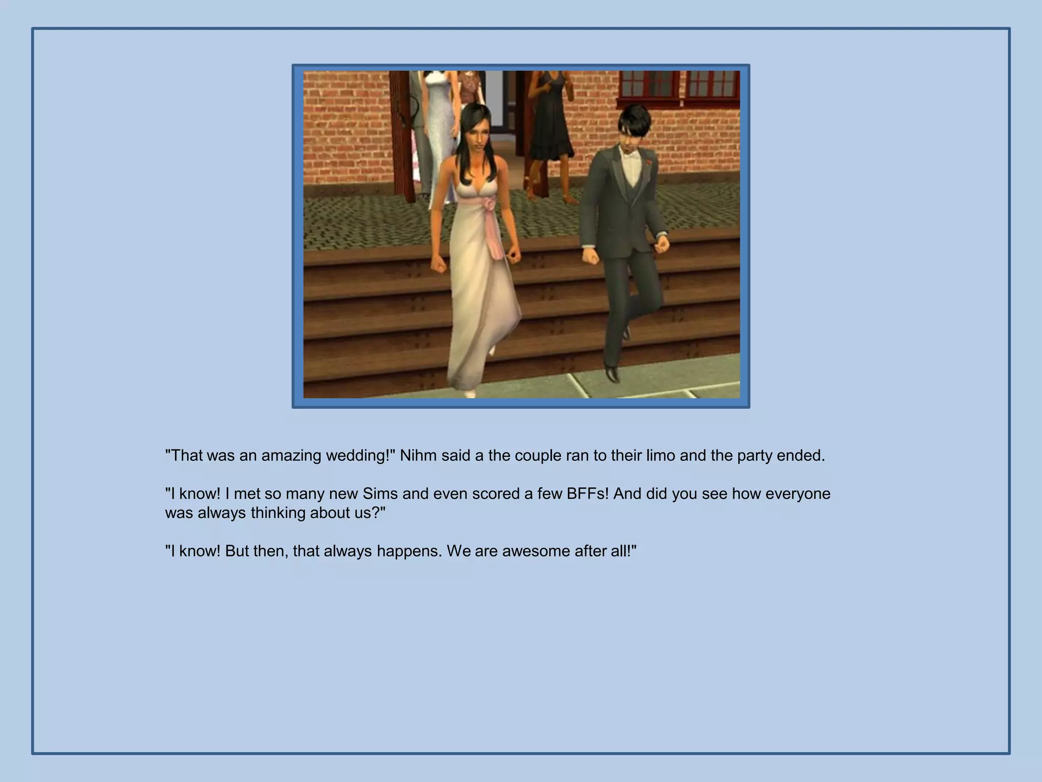 "That was an amazing wedding!" Nihm said a the couple ran to their limo and the party ended.

"I know! I met so many new Sims and even scored a few BFFs! And did you see how everyone
was always thinking about us?"

"I know! But then, that always happens. We are awesome after all!"
 