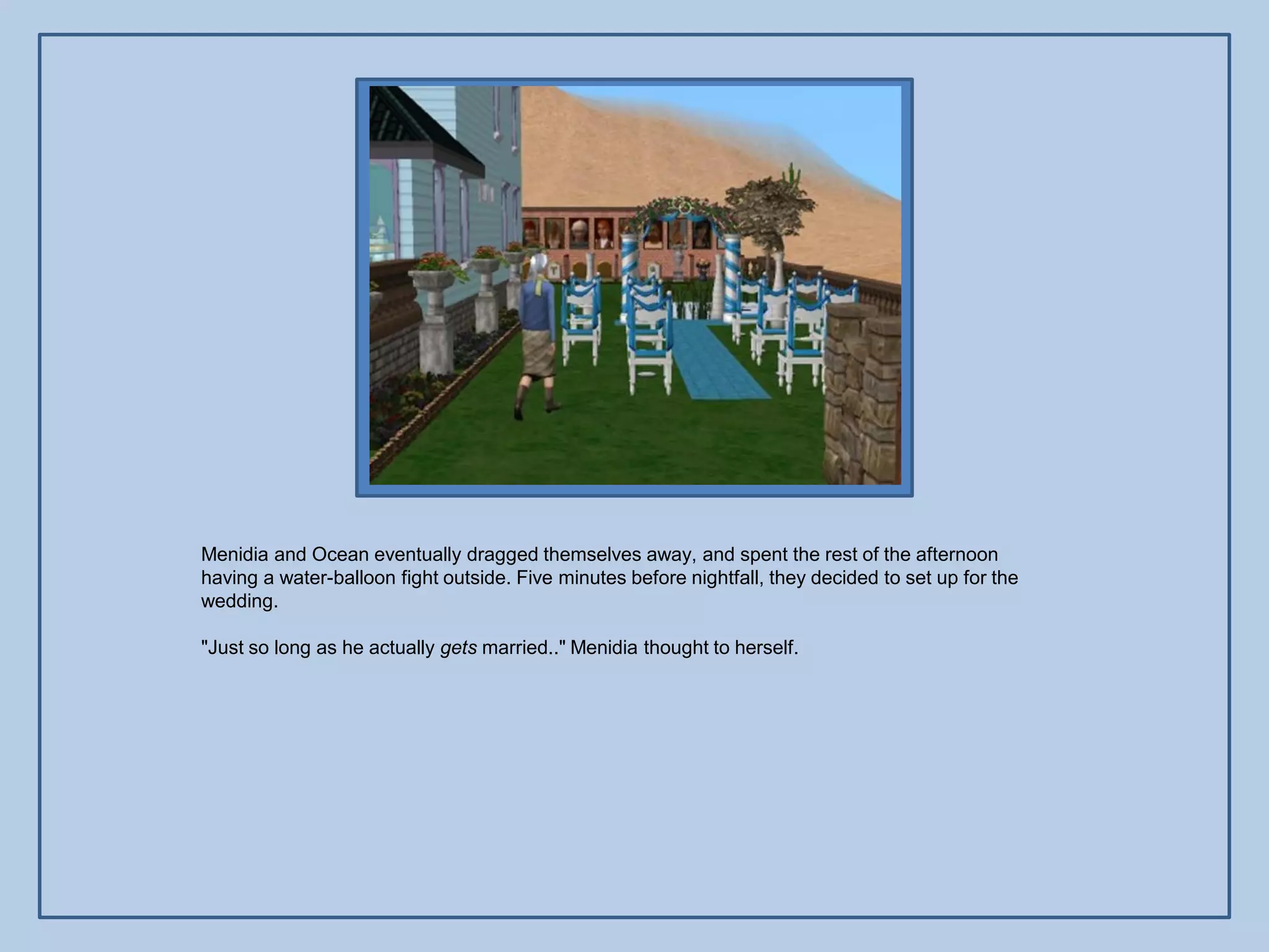 Menidia and Ocean eventually dragged themselves away, and spent the rest of the afternoon
having a water-balloon fight outside. Five minutes before nightfall, they decided to set up for the
wedding.

"Just so long as he actually gets married.." Menidia thought to herself.
 