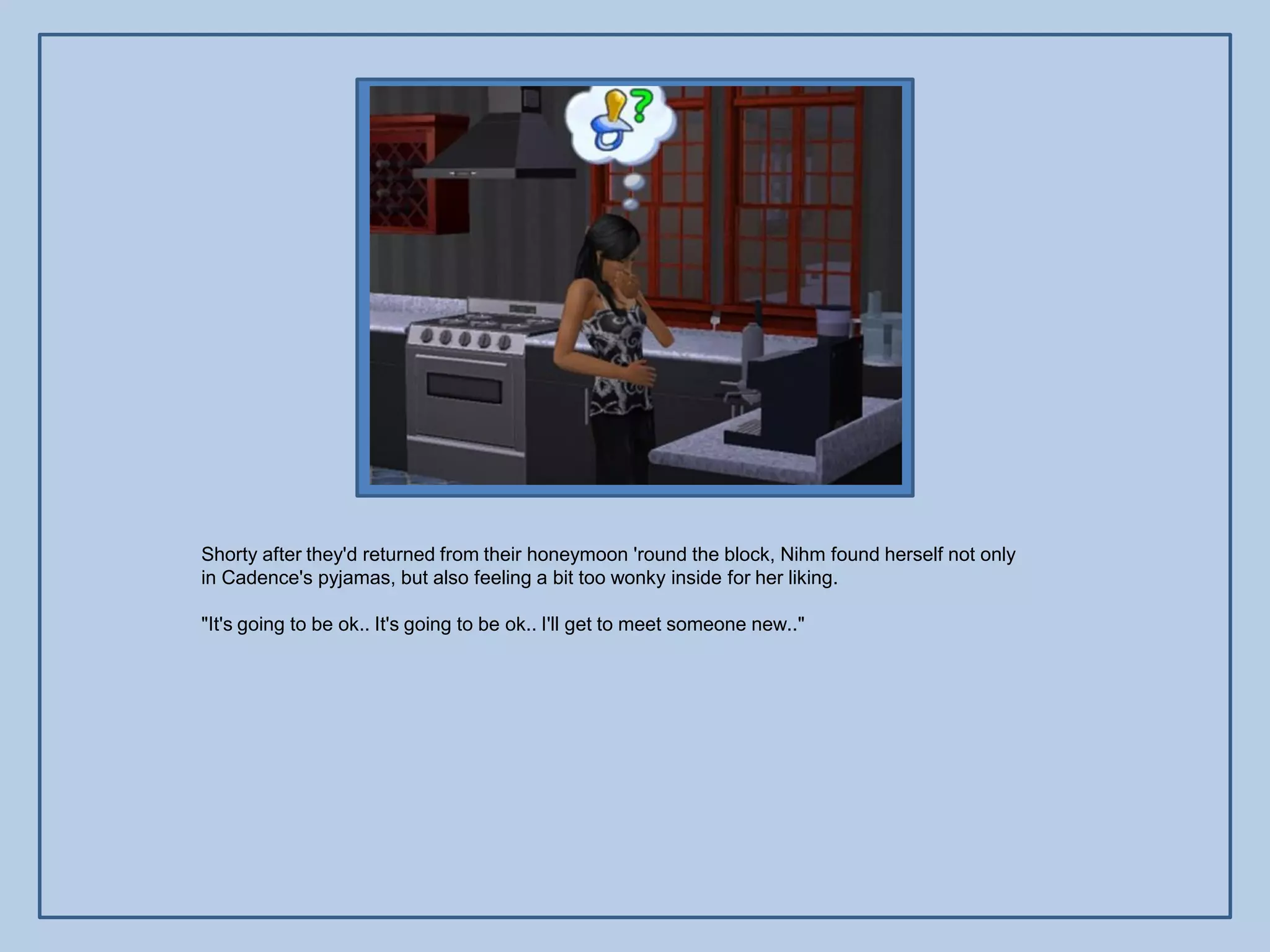 Shorty after they'd returned from their honeymoon 'round the block, Nihm found herself not only
in Cadence's pyjamas, but also feeling a bit too wonky inside for her liking.

"It's going to be ok.. It's going to be ok.. I'll get to meet someone new.."
 