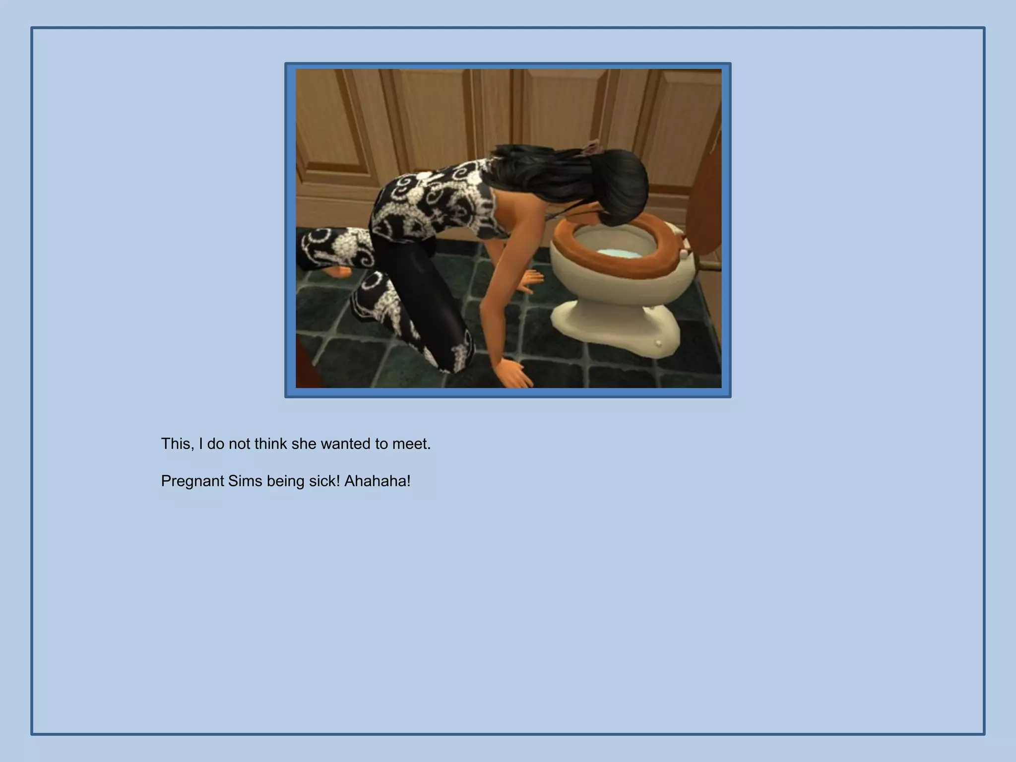 This, I do not think she wanted to meet.

Pregnant Sims being sick! Ahahaha!
 
