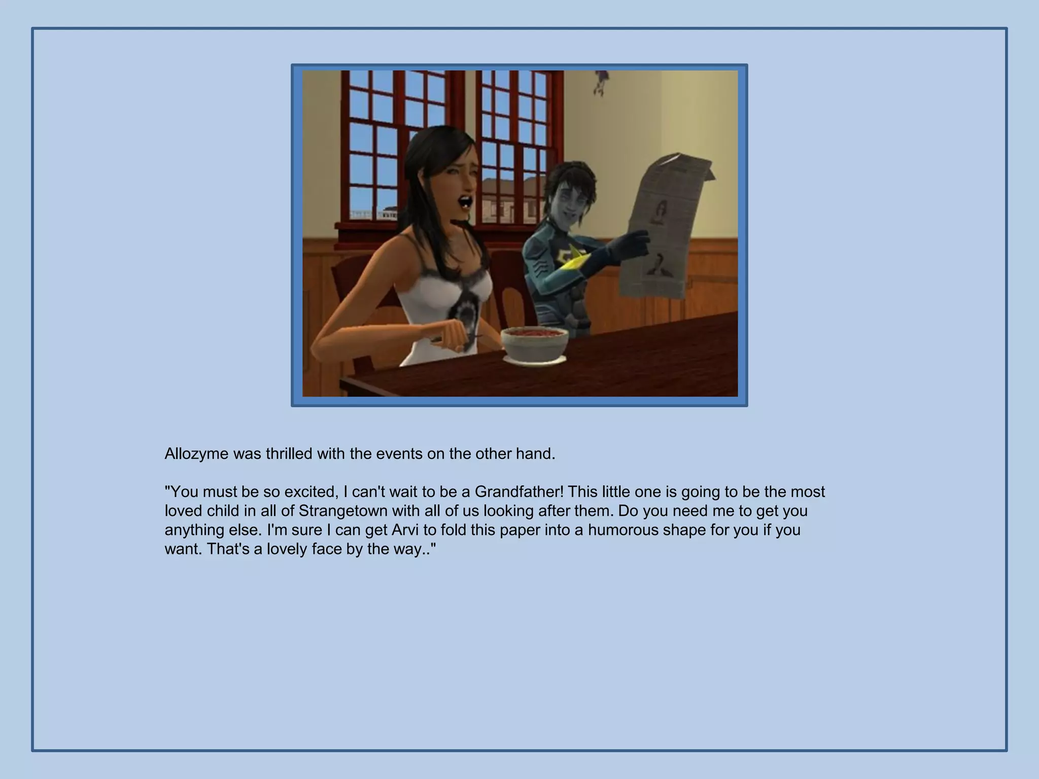 Allozyme was thrilled with the events on the other hand.

"You must be so excited, I can't wait to be a Grandfather! This little one is going to be the most
loved child in all of Strangetown with all of us looking after them. Do you need me to get you
anything else. I'm sure I can get Arvi to fold this paper into a humorous shape for you if you
want. That's a lovely face by the way.."
 