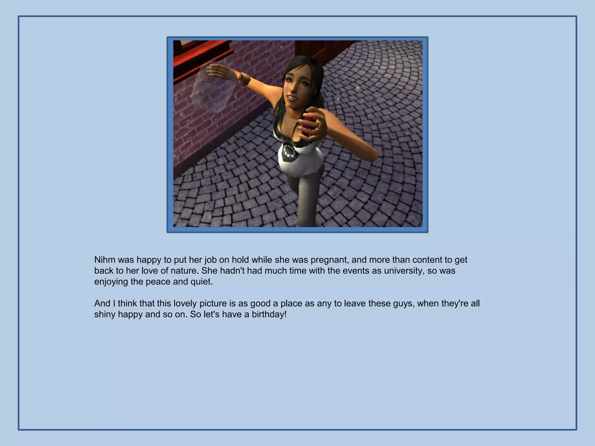 Nihm was happy to put her job on hold while she was pregnant, and more than content to get
back to her love of nature. She hadn't had much time with the events as university, so was
enjoying the peace and quiet.

And I think that this lovely picture is as good a place as any to leave these guys, when they're all
shiny happy and so on. So let's have a birthday!
 