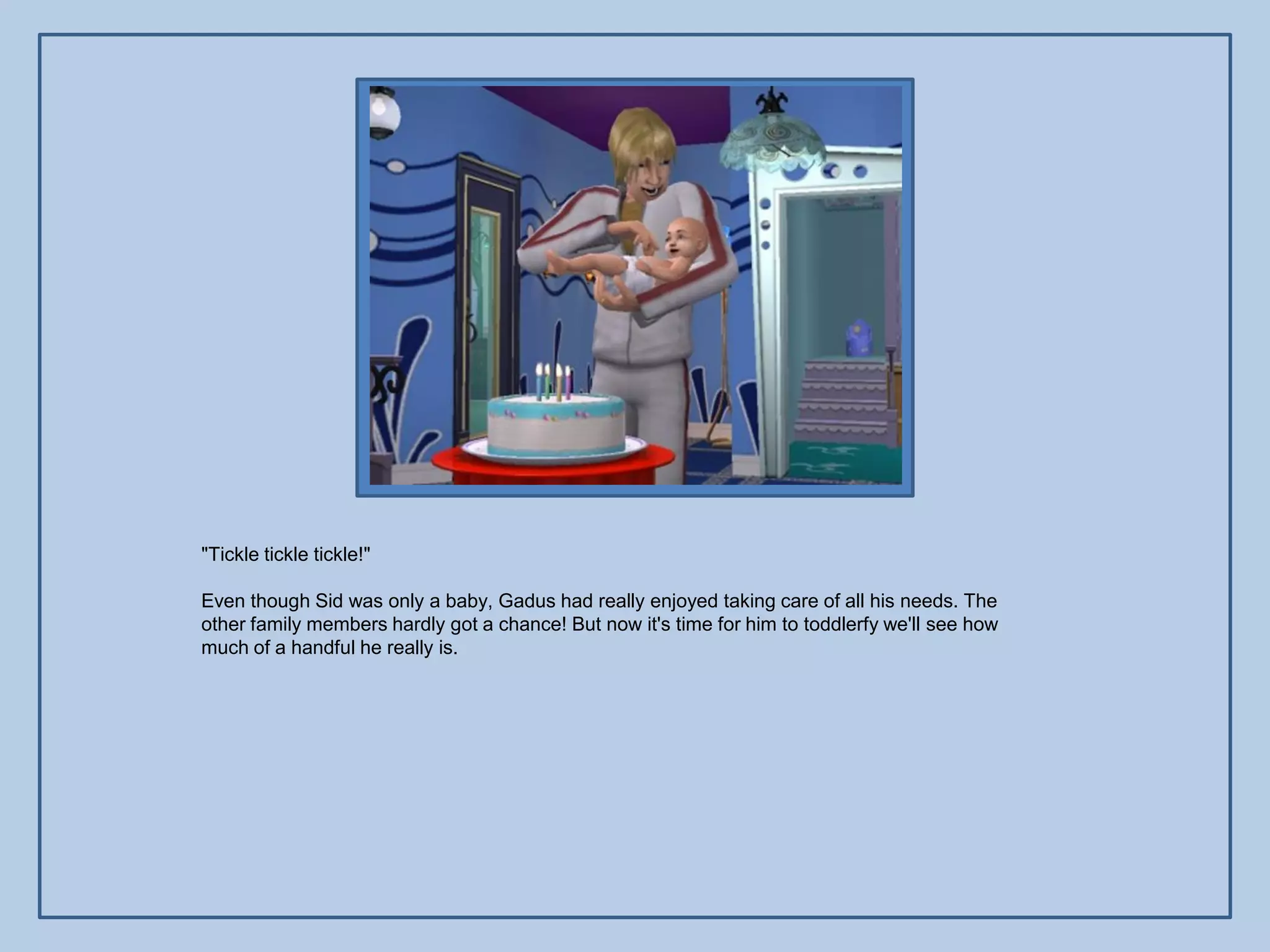 "Tickle tickle tickle!"

Even though Sid was only a baby, Gadus had really enjoyed taking care of all his needs. The
other family members hardly got a chance! But now it's time for him to toddlerfy we'll see how
much of a handful he really is.
 