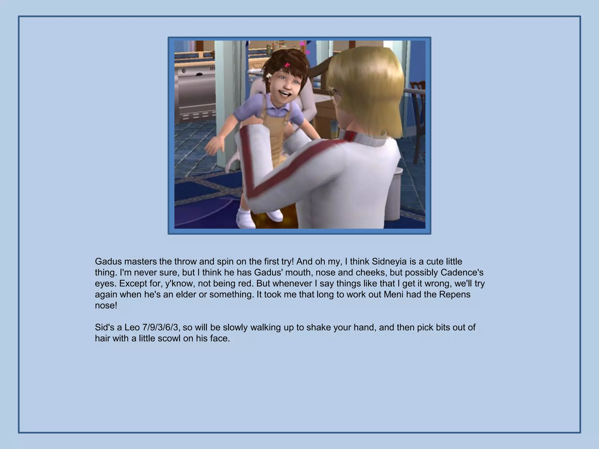 Gadus masters the throw and spin on the first try! And oh my, I think Sidneyia is a cute little
thing. I'm never sure, but I think he has Gadus' mouth, nose and cheeks, but possibly Cadence's
eyes. Except for, y'know, not being red. But whenever I say things like that I get it wrong, we'll try
again when he's an elder or something. It took me that long to work out Meni had the Repens
nose!

Sid's a Leo 7/9/3/6/3, so will be slowly walking up to shake your hand, and then pick bits out of
hair with a little scowl on his face.
 