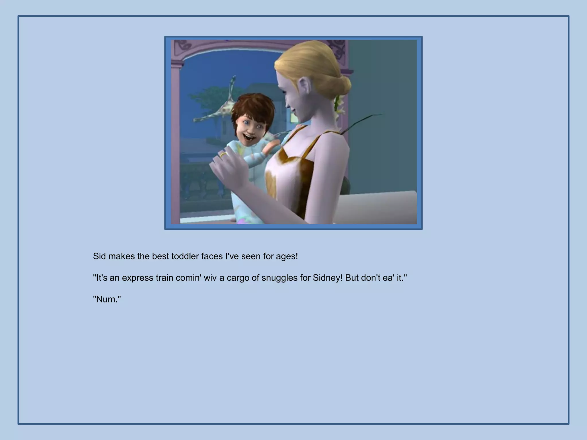 Sid makes the best toddler faces I've seen for ages!

"It's an express train comin' wiv a cargo of snuggles for Sidney! But don't ea' it."

"Num."
 
