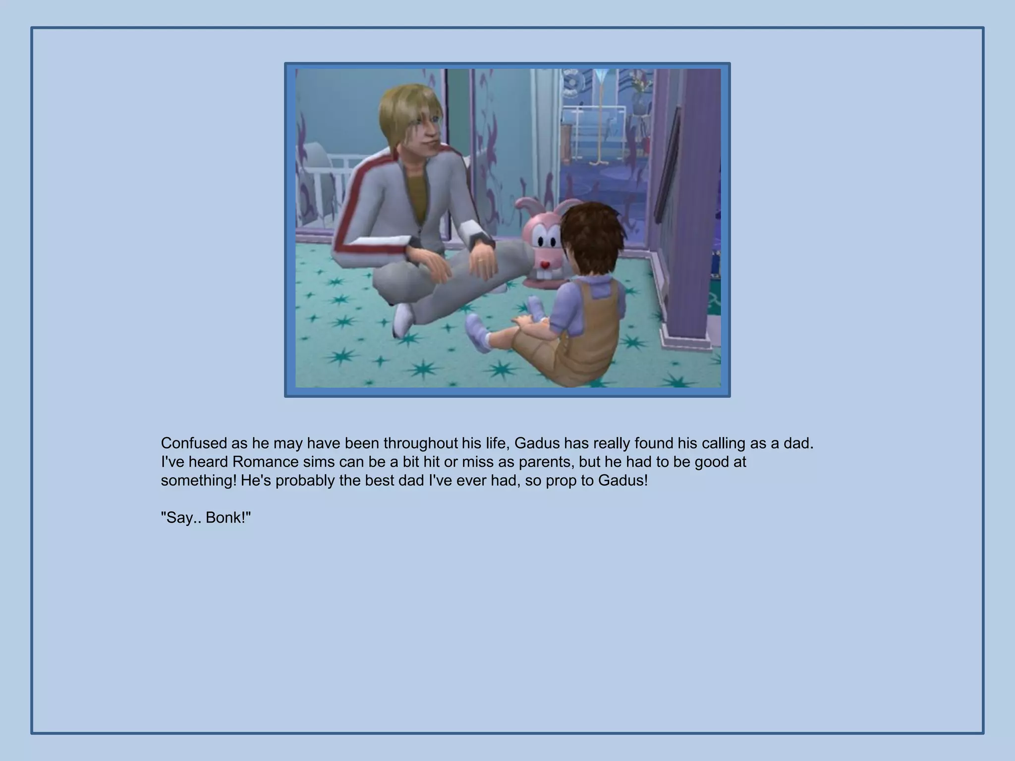 Confused as he may have been throughout his life, Gadus has really found his calling as a dad.
I've heard Romance sims can be a bit hit or miss as parents, but he had to be good at
something! He's probably the best dad I've ever had, so prop to Gadus!

"Say.. Bonk!"
 
