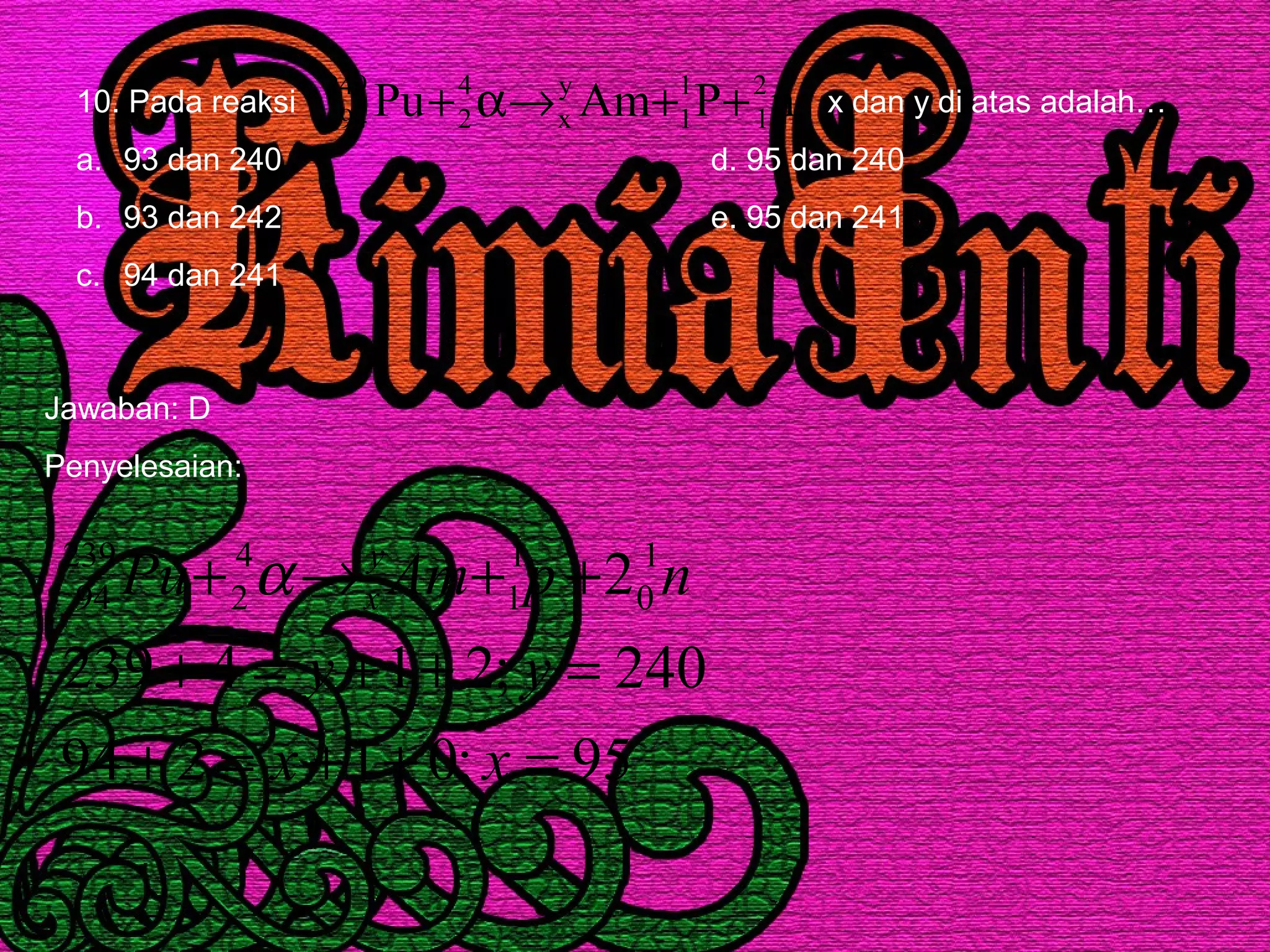 10. Pada reaksi x dan y di atas adalah…
a. 93 dan 240 d. 95 dan 240
b. 93 dan 242 e. 95 dan 241
c. 94 dan 241
nPAmPu 2
1
1
1
y
x
4
2
249
94 ++→α+
Jawaban: D
Penyelesaian:
95;01294
240;214239
21
0
1
1
4
2
239
94
=++=+
=++=+
++→+
xx
yy
npAmPu y
xα
 