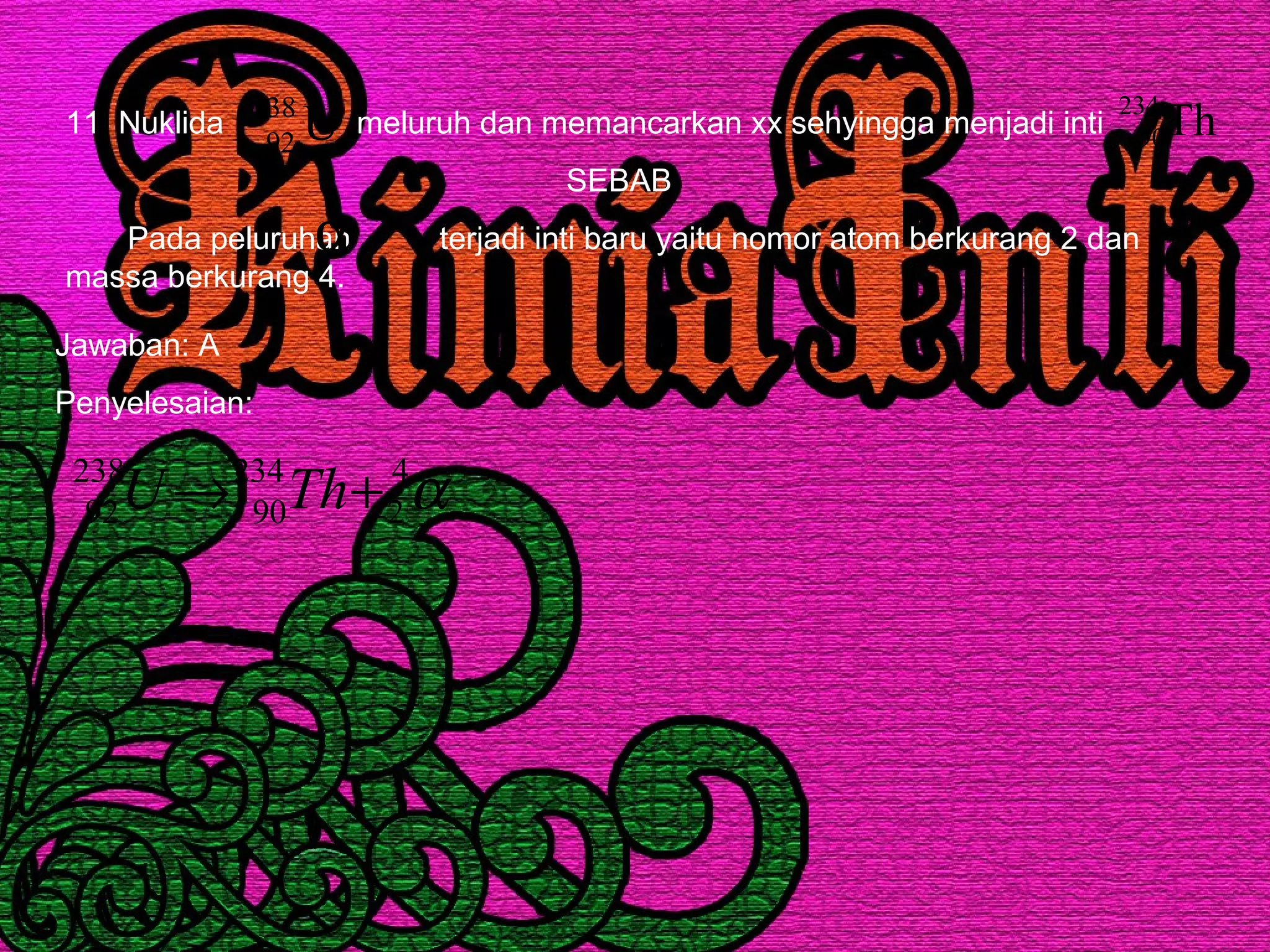 11. Nuklida meluruh dan memancarkan xx sehyingga menjadi inti
SEBAB
Pada peluruhan terjadi inti baru yaitu nomor atom berkurang 2 dan
massa berkurang 4.
U238
92
Th234
90
α
Jawaban: A
Penyelesaian:
α4
2
234
90
238
92 +→ ThU
 
