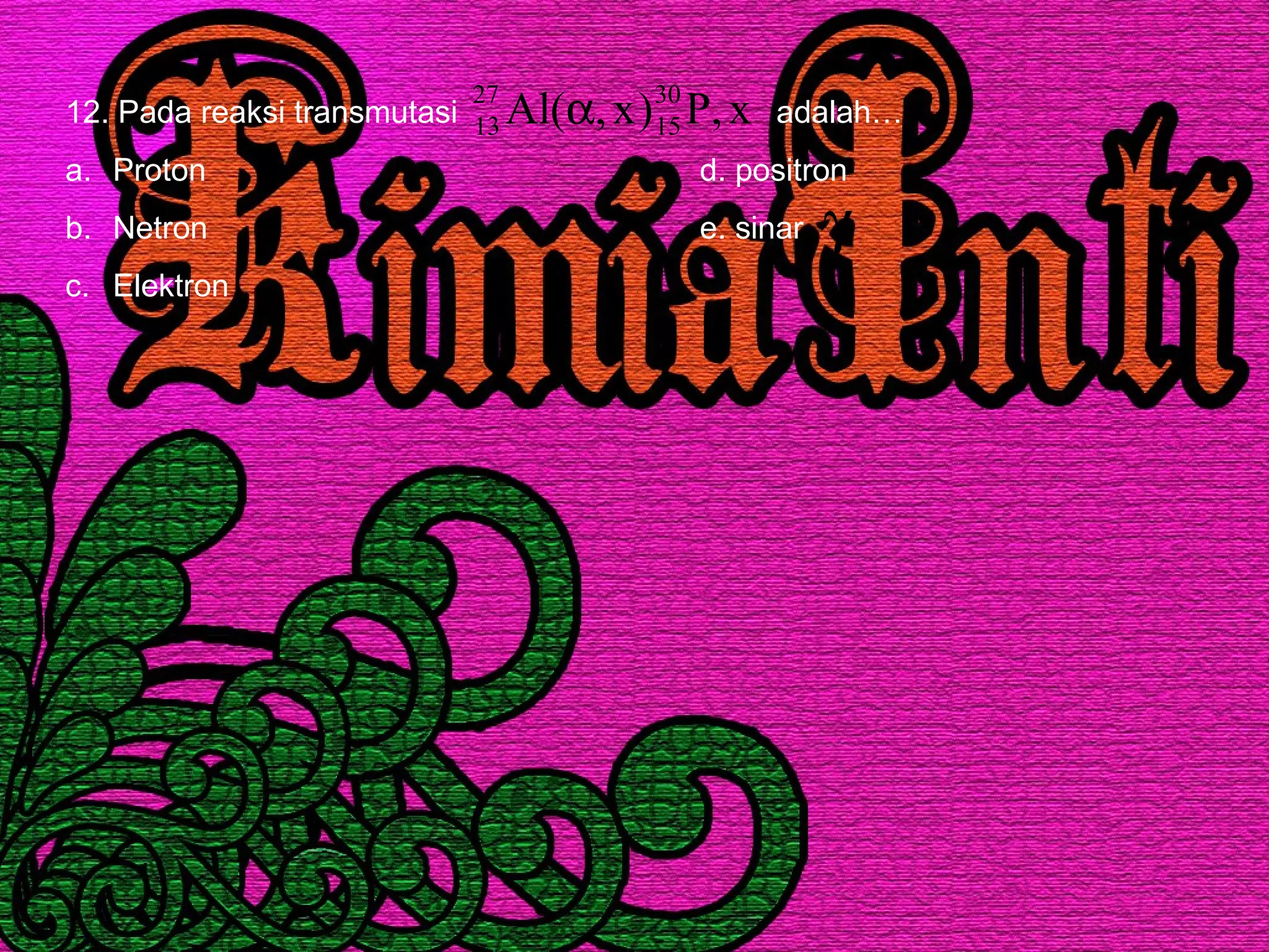 12. Pada reaksi transmutasi adalah…
a. Proton d. positron
b. Netron e. sinar
c. Elektron
x,P)x,(Al 30
15
27
13 α
γ
 