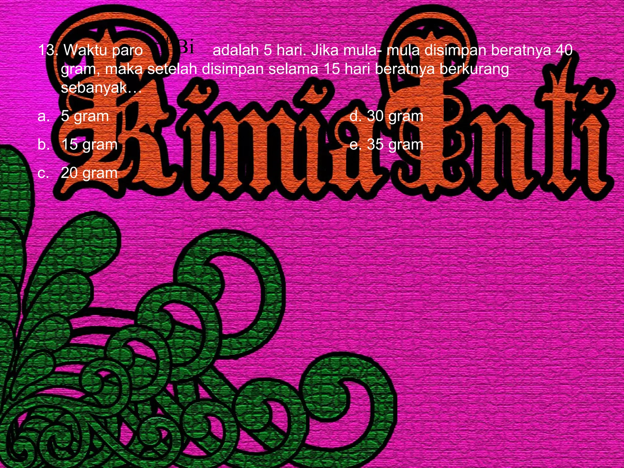 13. Waktu paro adalah 5 hari. Jika mula- mula disimpan beratnya 40
gram, maka setelah disimpan selama 15 hari beratnya berkurang
sebanyak…
a. 5 gram d. 30 gram
b. 15 gram e. 35 gram
c. 20 gram
Bi210
 