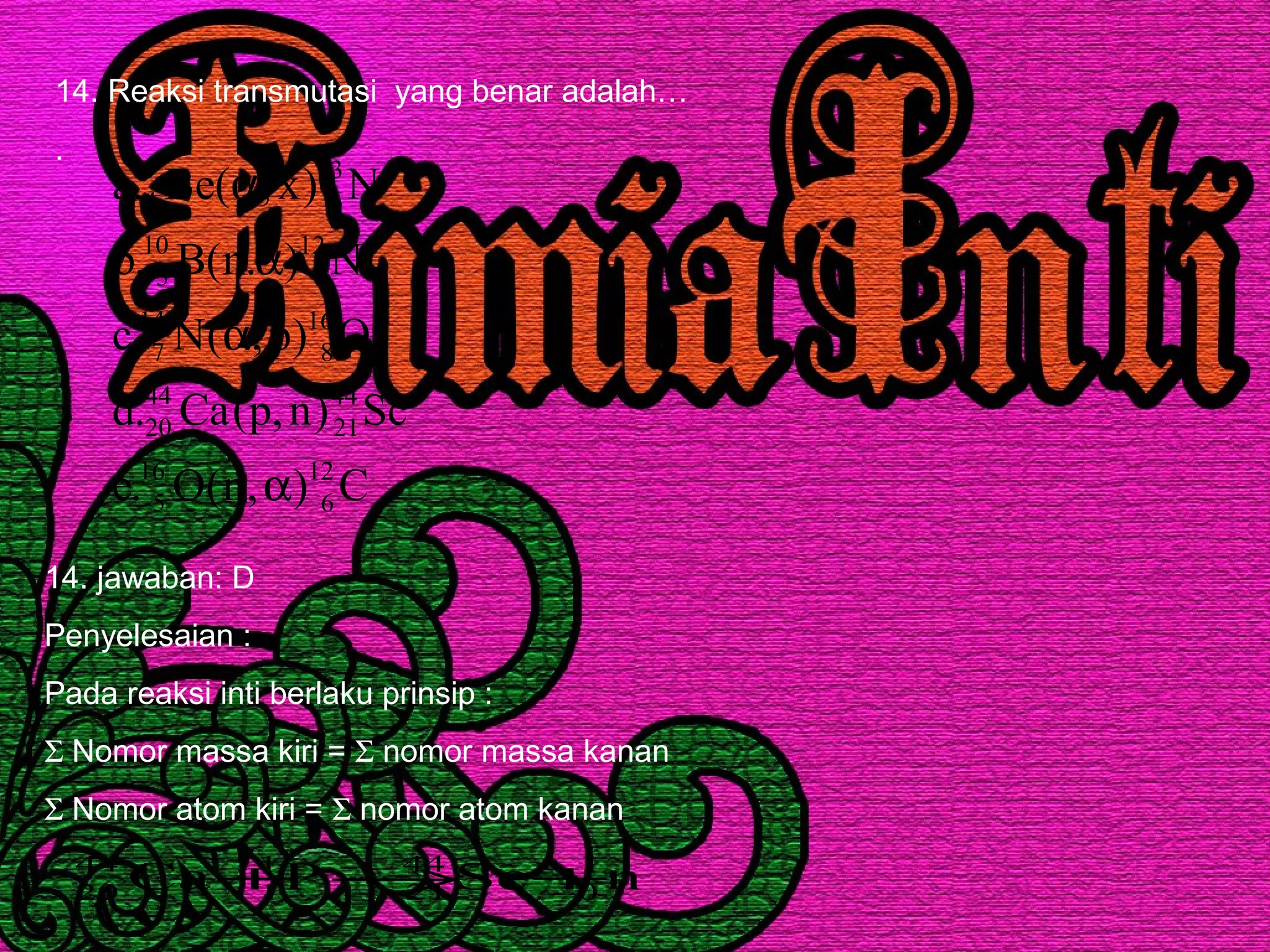 14. Reaksi transmutasi yang benar adalah…
.
C),n(O.e
Sc)n,p(Ca.d
O)p,(N.c
N).n(B.b
N)x,(Be.a
12
6
16
5
44
21
44
20
16
8
14
7
12
7
10
5
13
6
9
4
α
α
α
α
14. jawaban: D
Penyelesaian :
Pada reaksi inti berlaku prinsip :
Σ Nomor massa kiri = Σ nomor massa kanan
Σ Nomor atom kiri = Σ nomor atom kanan
nScPCa 1
0
44
21
1
1
44
20 +→+
 
