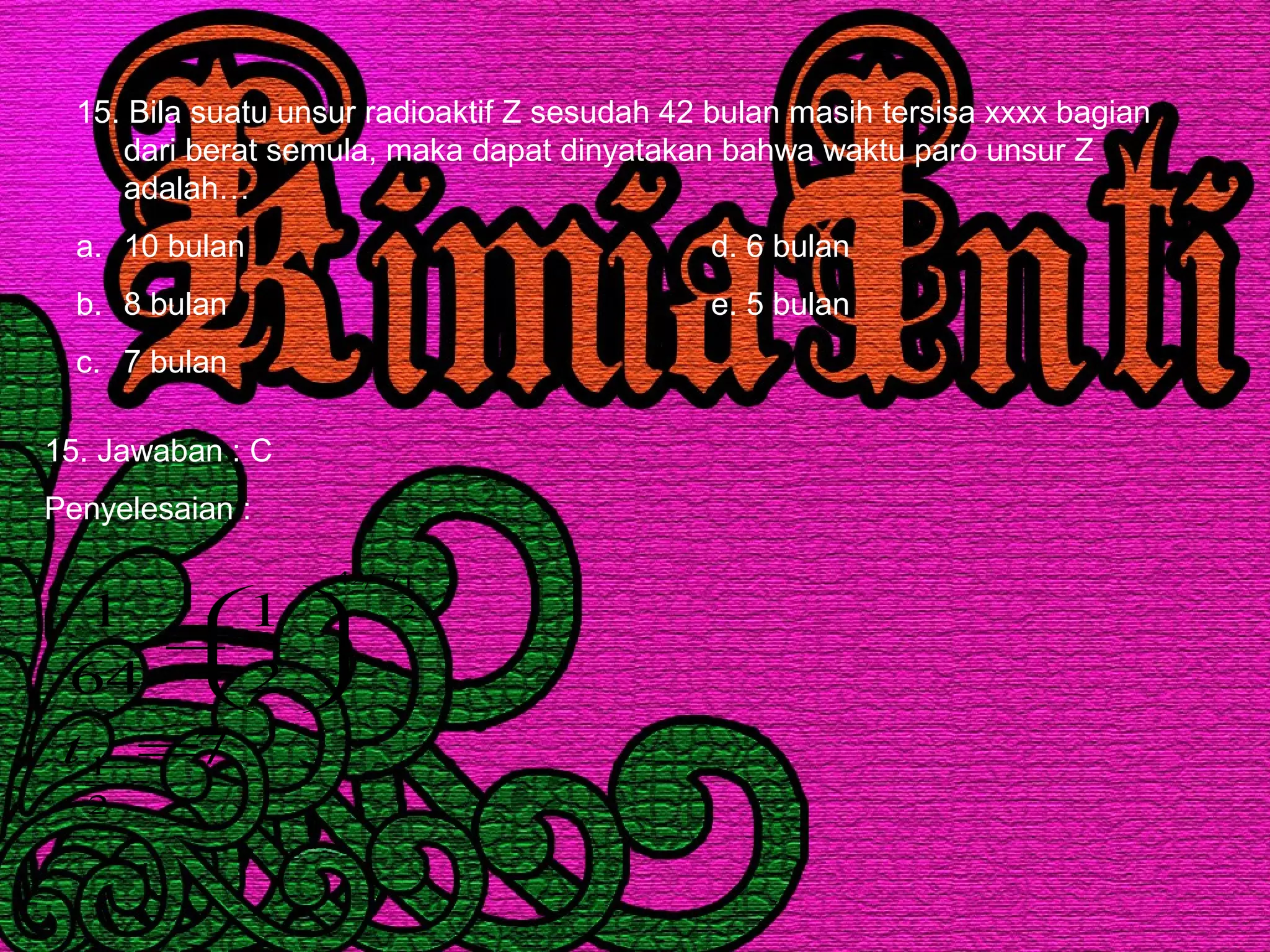 15. Bila suatu unsur radioaktif Z sesudah 42 bulan masih tersisa xxxx bagian
dari berat semula, maka dapat dinyatakan bahwa waktu paro unsur Z
adalah…
a. 10 bulan d. 6 bulan
b. 8 bulan e. 5 bulan
c. 7 bulan
15. Jawaban : C
Penyelesaian :
7
2
1
64
1
2
1
2
142
=






=
t
t
 