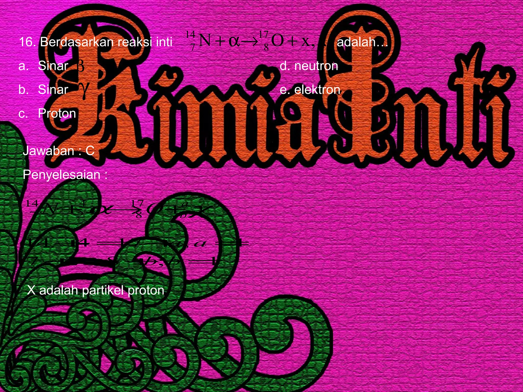16. Berdasarkan reaksi inti adalah…
a. Sinar d. neutron
b. Sinar e. elektron
c. Proton
x,xON 17
8
14
7 +→α+
β
γ
Jawaban : C
Penyelesaian :
χα a
bON +→+ 17
8
4
2
14
7
1;827
1;17414
=+=+
=+=+
bb
aa
X adalah partikel proton
 