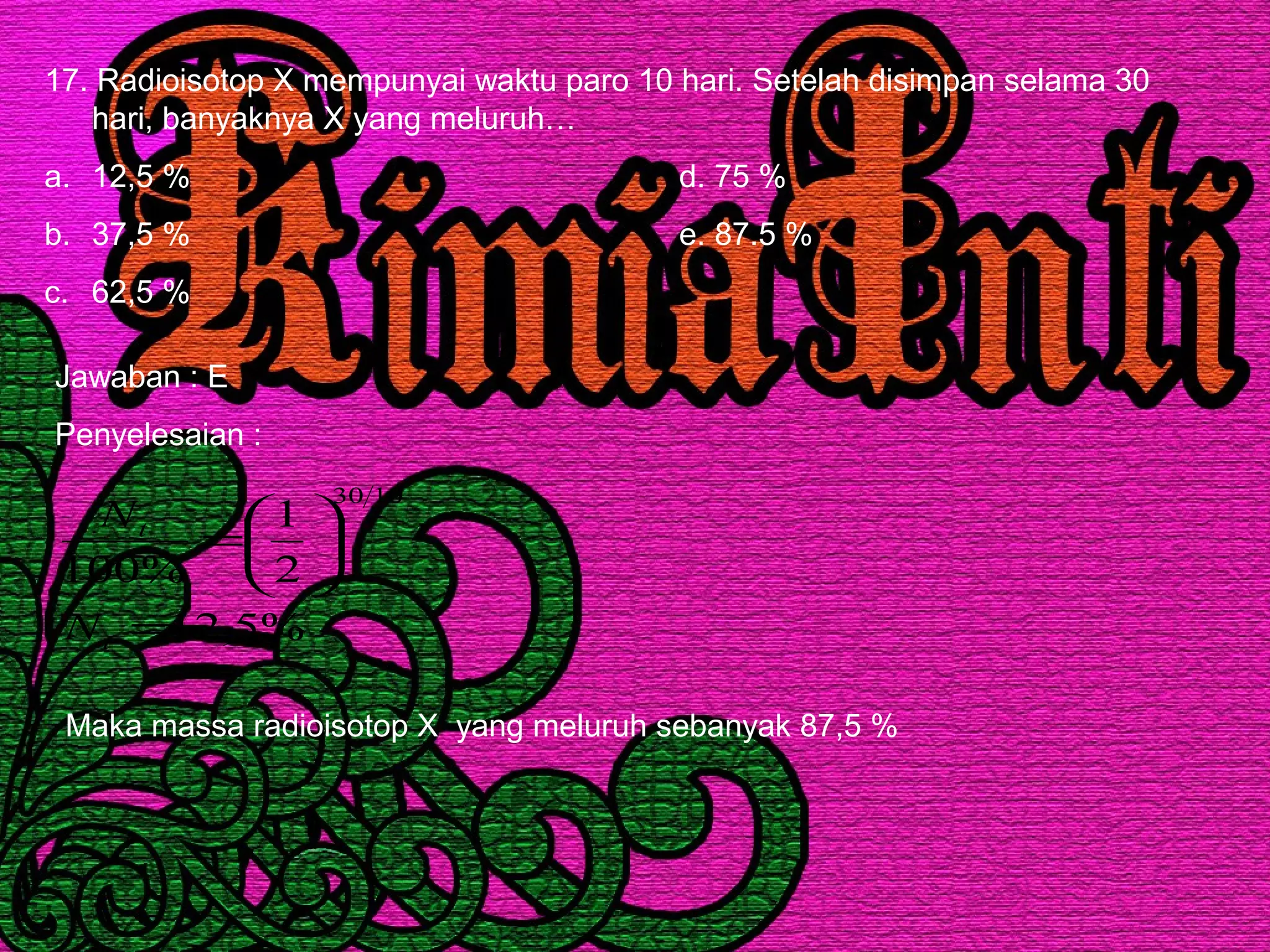 17. Radioisotop X mempunyai waktu paro 10 hari. Setelah disimpan selama 30
hari, banyaknya X yang meluruh…
a. 12,5 % d. 75 %
b. 37,5 % e. 87.5 %
c. 62,5 %
Jawaban : E
Penyelesaian :
%5,12
2
1
%100
1030
=






=
t
t
N
N
Maka massa radioisotop X yang meluruh sebanyak 87,5 %
 