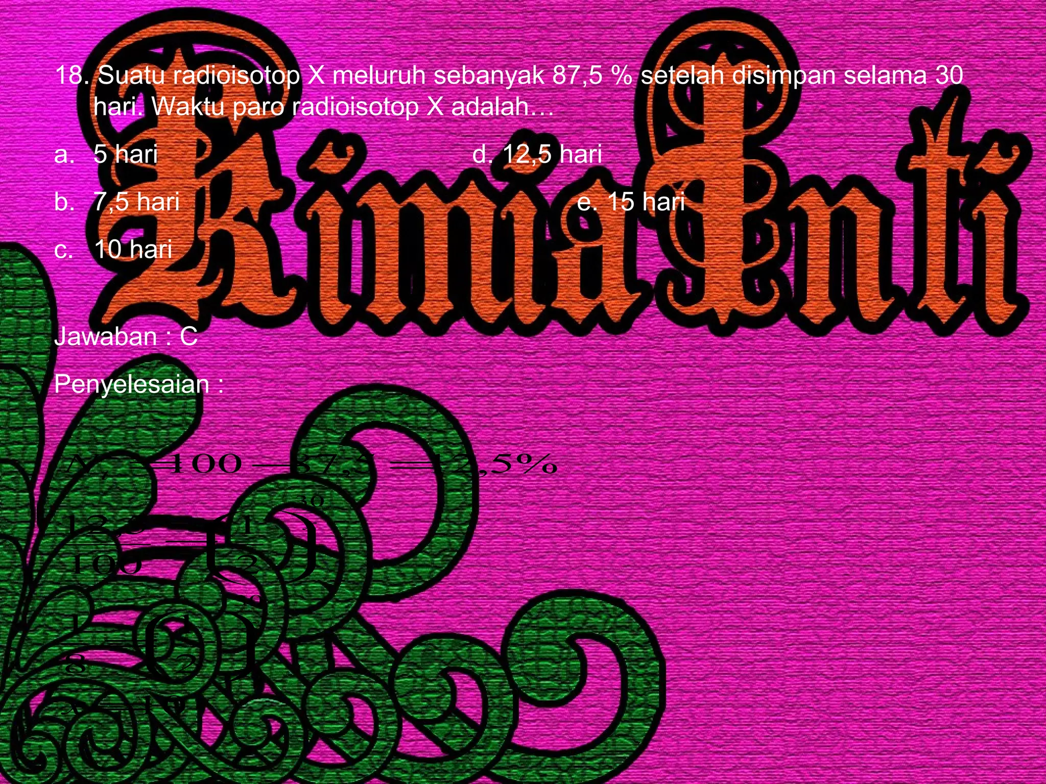 18. Suatu radioisotop X meluruh sebanyak 87,5 % setelah disimpan selama 30
hari. Waktu paro radioisotop X adalah…
a. 5 hari d. 12,5 hari
b. 7,5 hari e. 15 hari
c. 10 hari
Jawaban : C
Penyelesaian :
10
2
1
8
1
2
1
100
5,12
%5,125,87100
30
30
=






=






=
=−=
x
N
x
x
t
 