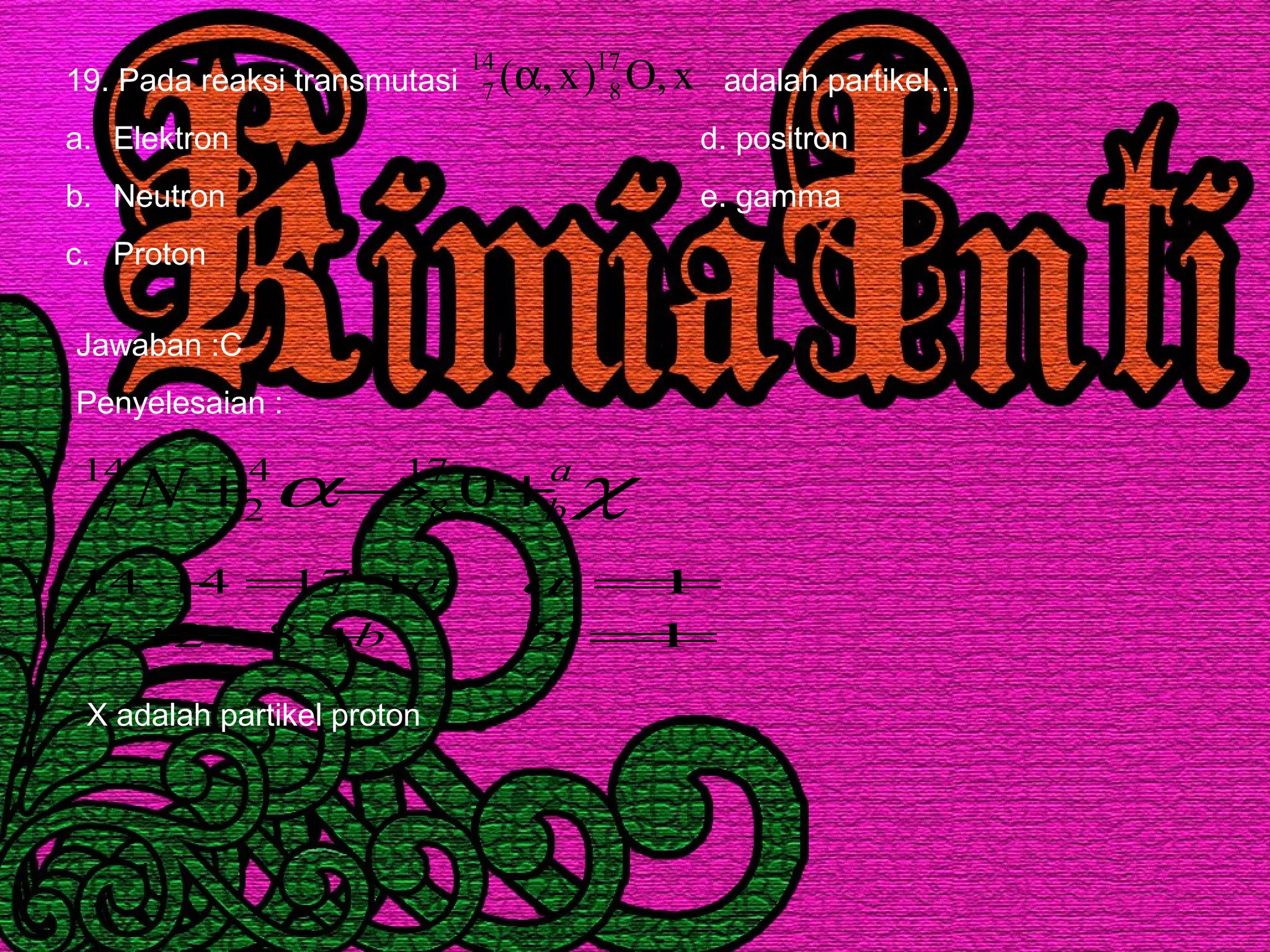 19. Pada reaksi transmutasi adalah partikel…
a. Elektron d. positron
b. Neutron e. gamma
c. Proton
x,O)x,( 17
8
14
7 α
Jawaban :C
Penyelesaian :
χα a
bN +→+ 017
8
4
2
14
7
b
a
+=+
+=+
827
17414
1
1
=
=
b
a
X adalah partikel proton
 