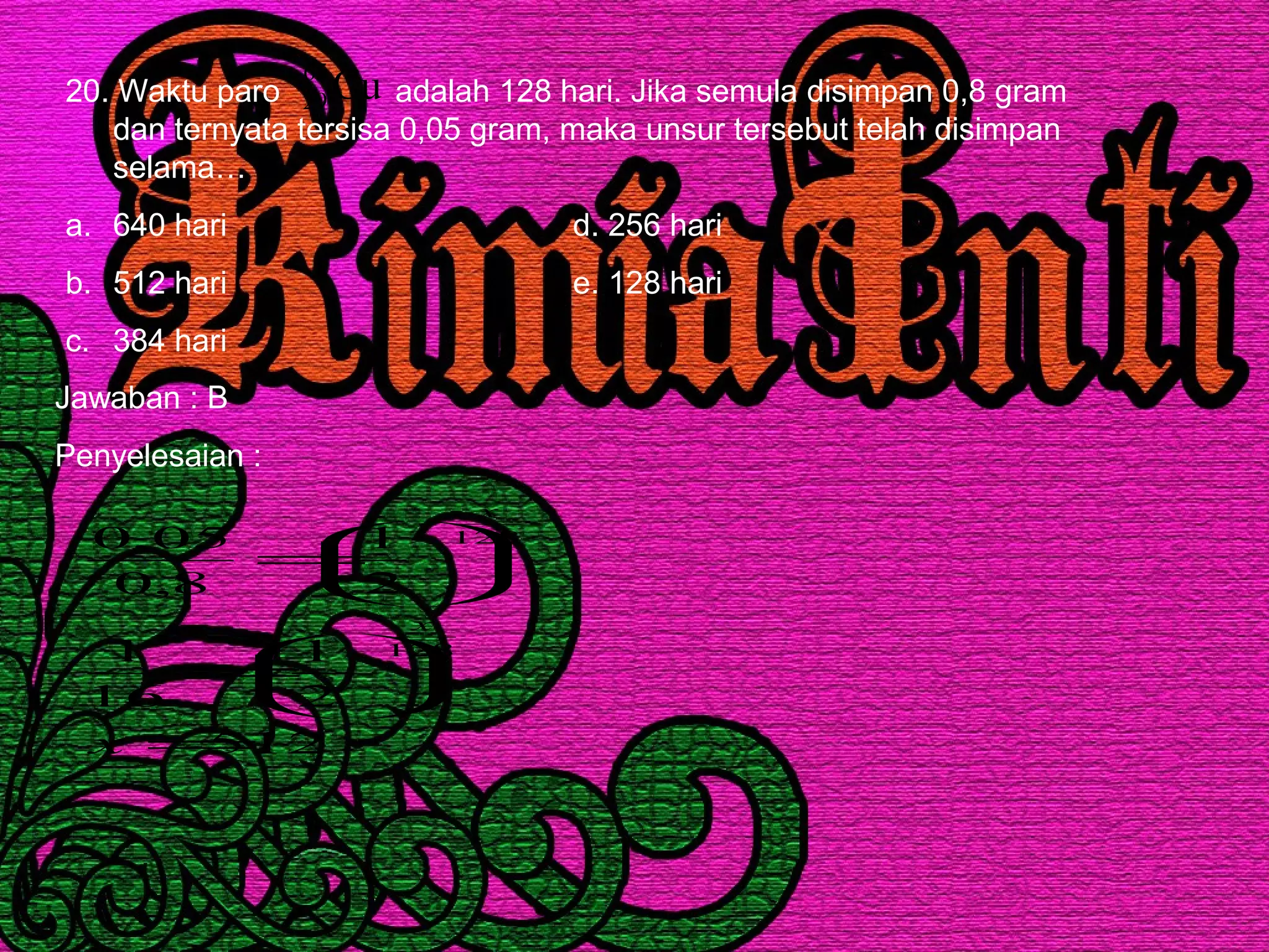 20. Waktu paro adalah 128 hari. Jika semula disimpan 0,8 gram
dan ternyata tersisa 0,05 gram, maka unsur tersebut telah disimpan
selama…
a. 640 hari d. 256 hari
b. 512 hari e. 128 hari
c. 384 hari
Cu65
29
Jawaban : B
Penyelesaian :
512
2
1
16
1
2
1
8,0
05,0
128
128
=






=






=
x
x
x
 