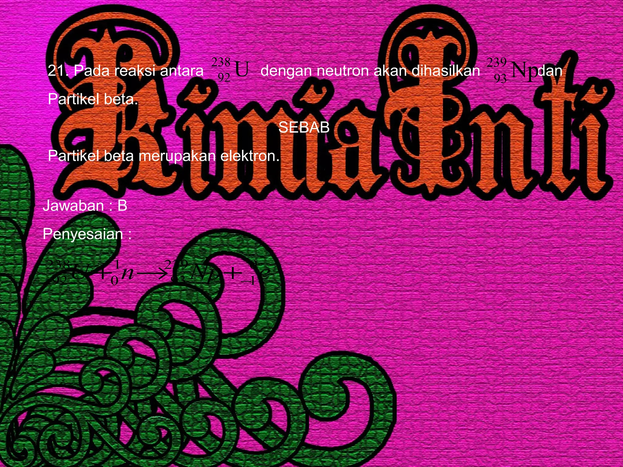 21. Pada reaksi antara dengan neutron akan dihasilkan dan
Partikel beta.
SEBAB
Partikel beta merupakan elektron.
U238
92 Np239
93
Jawaban : B
Penyesaian :
eNpnU 0
1
239
93
1
0
238
92 −+→+
 