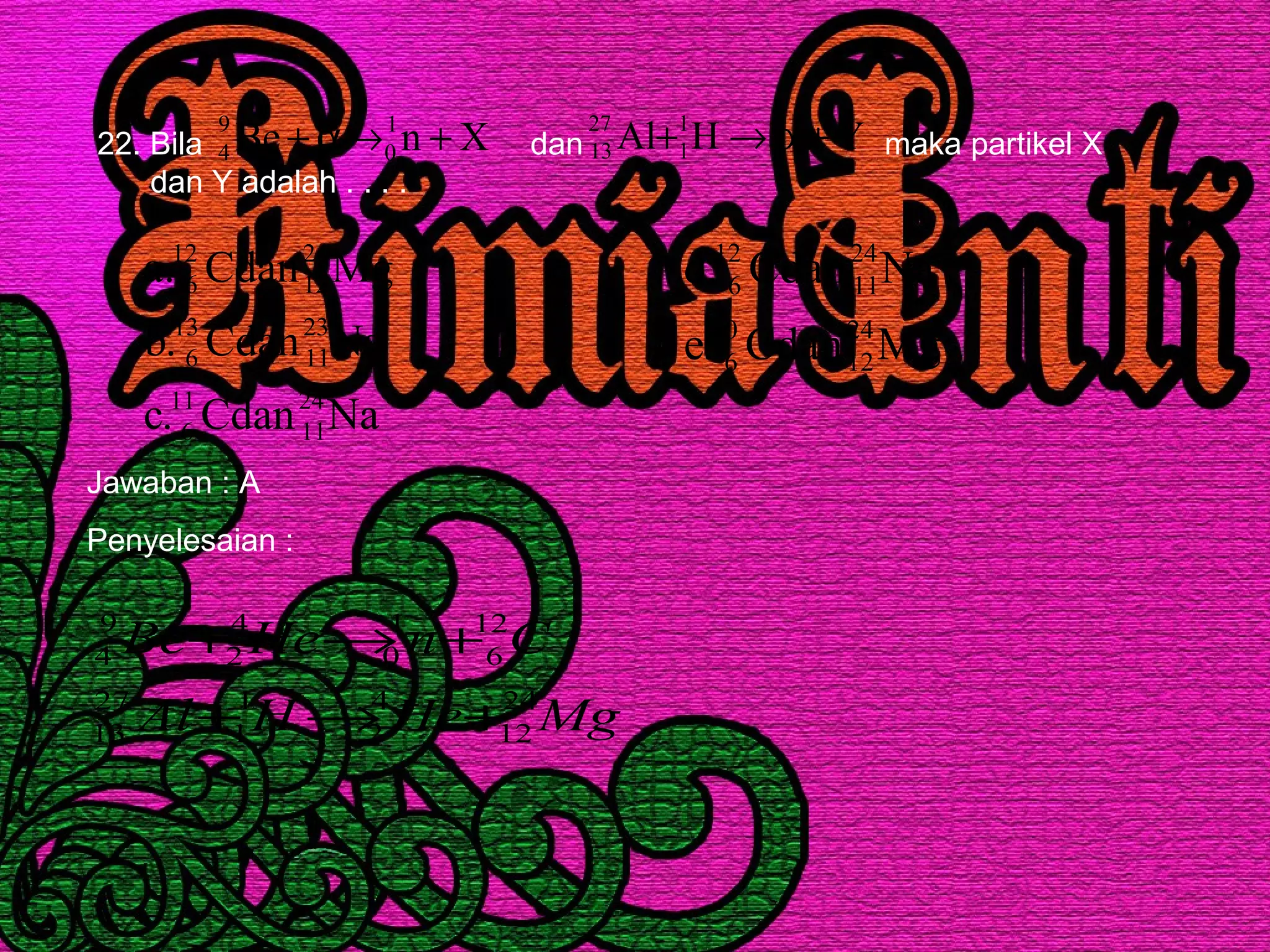 22. Bila dan maka partikel X
dan Y adalah . . . .
XnBe 1
0
9
4 +→α+ YHAl 1
1
27
13 +α→+
NaCdan.c
NaCdan.b
MgCdan.a
24
11
11
6
23
11
13
6
24
12
12
6
MgCdan.e
NaCdan.d
24
12
10
6
24
11
12
6
Jawaban : A
Penyelesaian :
MgHeHAl
CnHeBe
24
12
4
2
1
1
27
13
12
6
1
0
4
2
9
4
+→+
+→+
 