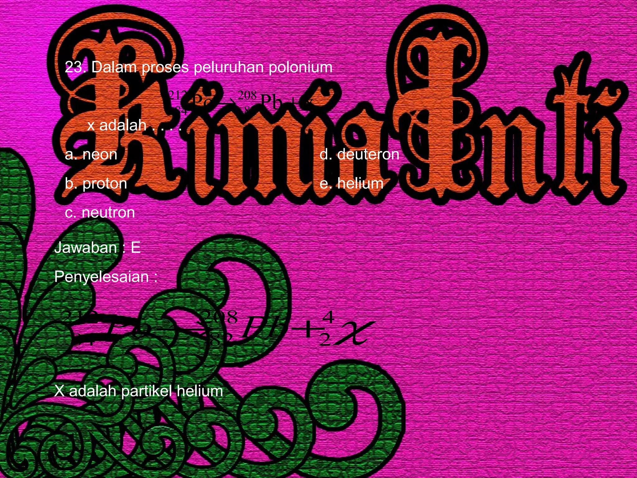 23. Dalam proses peluruhan polonium
x adalah . . . .
a. neon d. deuteron
b. proton e. helium
c. neutron
,xPbPo 208
82
212
84 +→
Jawaban : E
Penyelesaian :
χ4
2
208
82
212
84 +→ PbPo
X adalah partikel helium
 