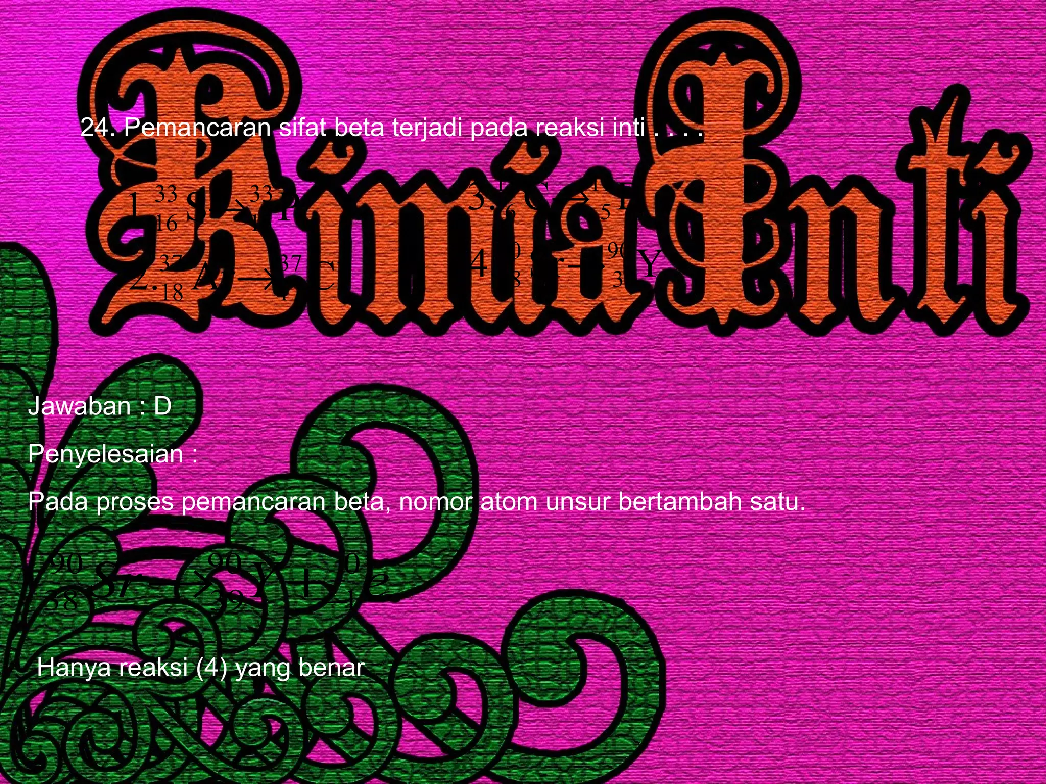 24. Pemancaran sifat beta terjadi pada reaksi inti . . . .
ClAr.2
PS.1
37
17
37
18
33
15
33
16
→
→
YSr.4
BC.3
90
39
90
38
11
5
11
6
→
→
Jawaban : D
Penyelesaian :
Pada proses pemancaran beta, nomor atom unsur bertambah satu.
eYSr 0
1
90
39
90
38 −+→
Hanya reaksi (4) yang benar
 