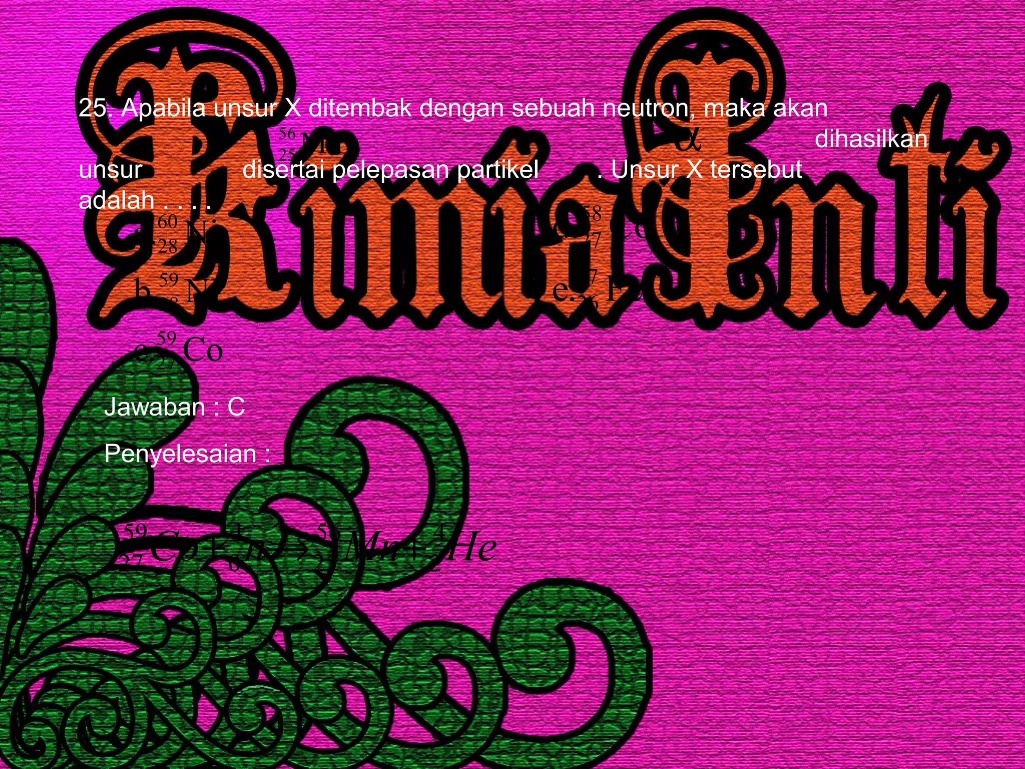 25. Apabila unsur X ditembak dengan sebuah neutron, maka akan
dihasilkan
unsur disertai pelepasan partikel . Unsur X tersebut
adalah . . . .
Mn56
25
α
Co.c
NI.b
Ni.a
59
27
59
28
60
28
Fe.e
Co.d
57
26
58
27
Jawaban : C
Penyelesaian :
HeMnnCo 4
2
56
25
1
0
59
27 +→+
 