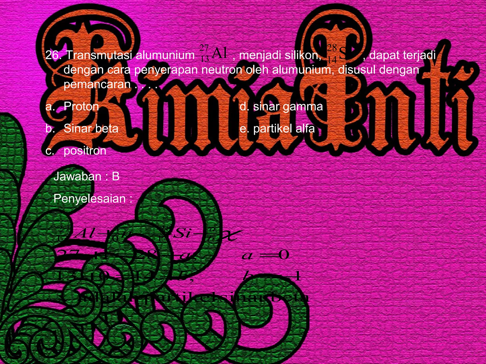 26. Transmutasi alumunium , menjadi silikon, , dapat terjadi
dengan cara penyerapan neutron oleh alumunium, disusul dengan
pemancaran . . . .
a. Proton d. sinar gamma
b. Sinar beta e. partikel alfa
c. positron
Al27
13 Si28
14
Jawaban : B
Penyelesaian :
betasinarpartikeladalahx
1;14013
0;28127
28
14
1
0
27
13
−=+=+
=+=+
+→+
bb
aa
SinAl a
b χ
 