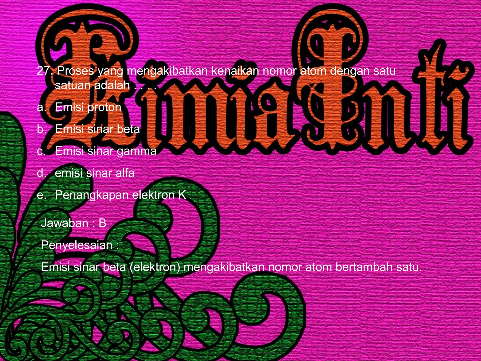 27. Proses yang mengakibatkan kenaikan nomor atom dengan satu
satuan adalah . . . .
a. Emisi proton
b. Emisi sinar beta
c. Emisi sinar gamma
d. emisi sinar alfa
e. Penangkapan elektron K
Jawaban : B
Penyelesaian :
Emisi sinar beta (elektron) mengakibatkan nomor atom bertambah satu.
 