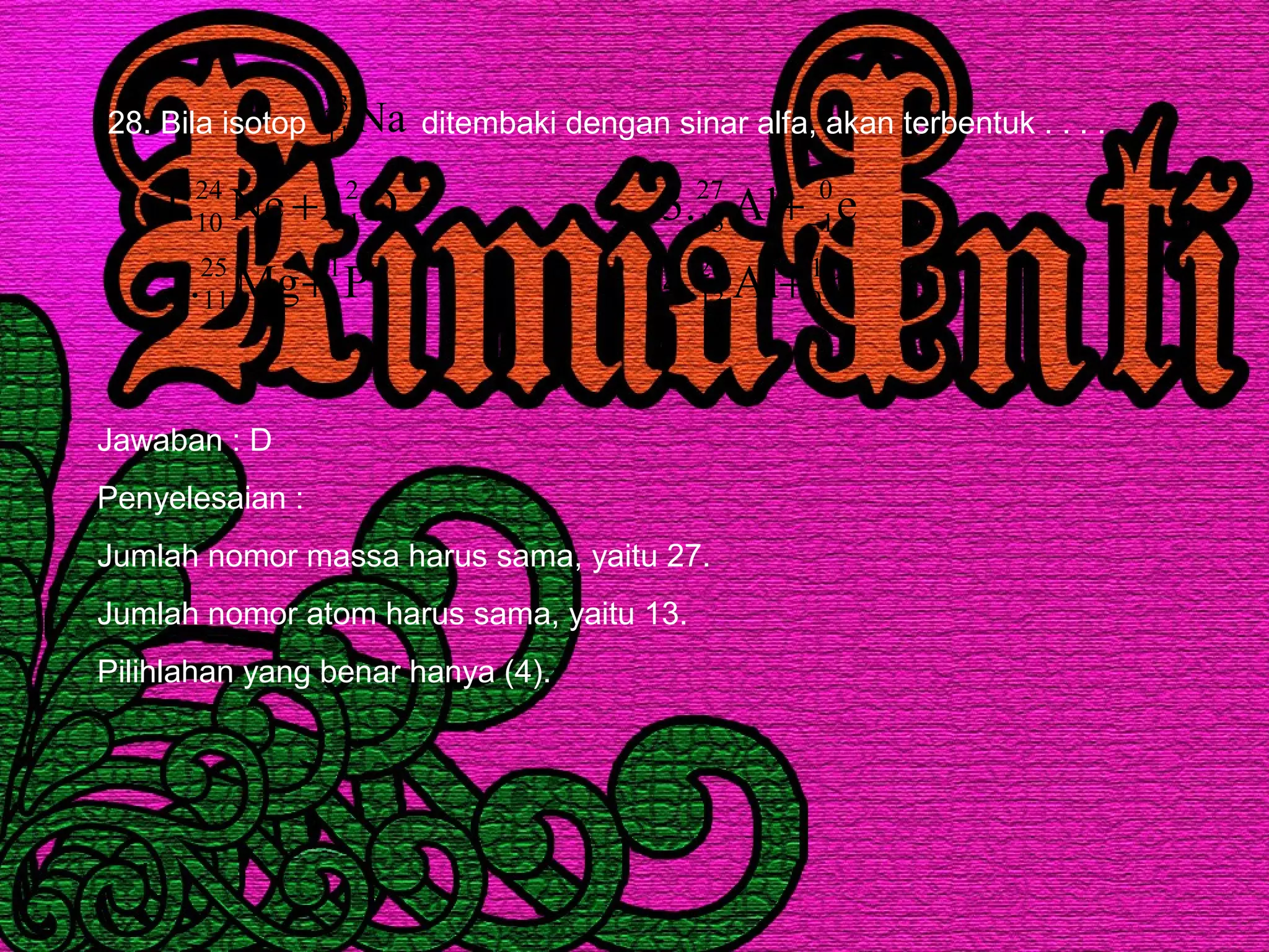 28. Bila isotop ditembaki dengan sinar alfa, akan terbentuk . . . .Na23
11
PMg.2
D2Ne.1
1
1
25
11
2
1
24
10
+
+
nAl.4
eAl.3
1
0
26
13
0
1
27
13
+
+−
Jawaban : D
Penyelesaian :
Jumlah nomor massa harus sama, yaitu 27.
Jumlah nomor atom harus sama, yaitu 13.
Pilihlahan yang benar hanya (4).
 