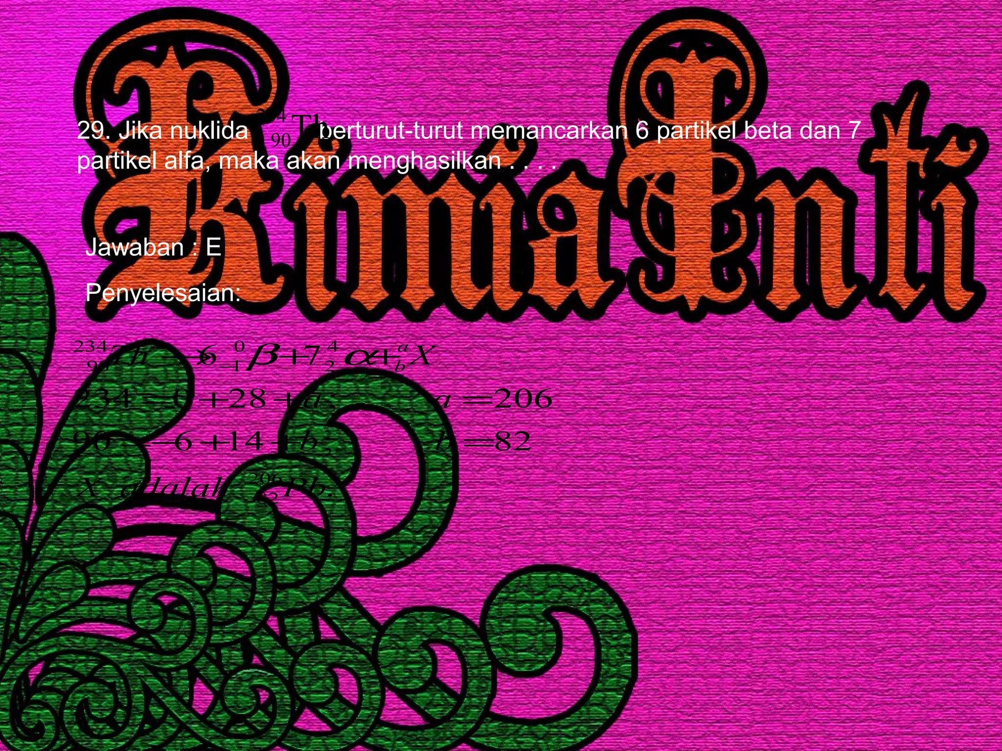 29. Jika nuklida berturut-turut memancarkan 6 partikel beta dan 7
partikel alfa, maka akan menghasilkan . . . .
Th234
90
Jawaban : E
Penyelesaian:
.
82;14690
206;280234
76
206
82
4
2
0
1
234
90
PbadalahX
bb
aa
XTh a
b
=++−=
=++=
++→ − αβ
 