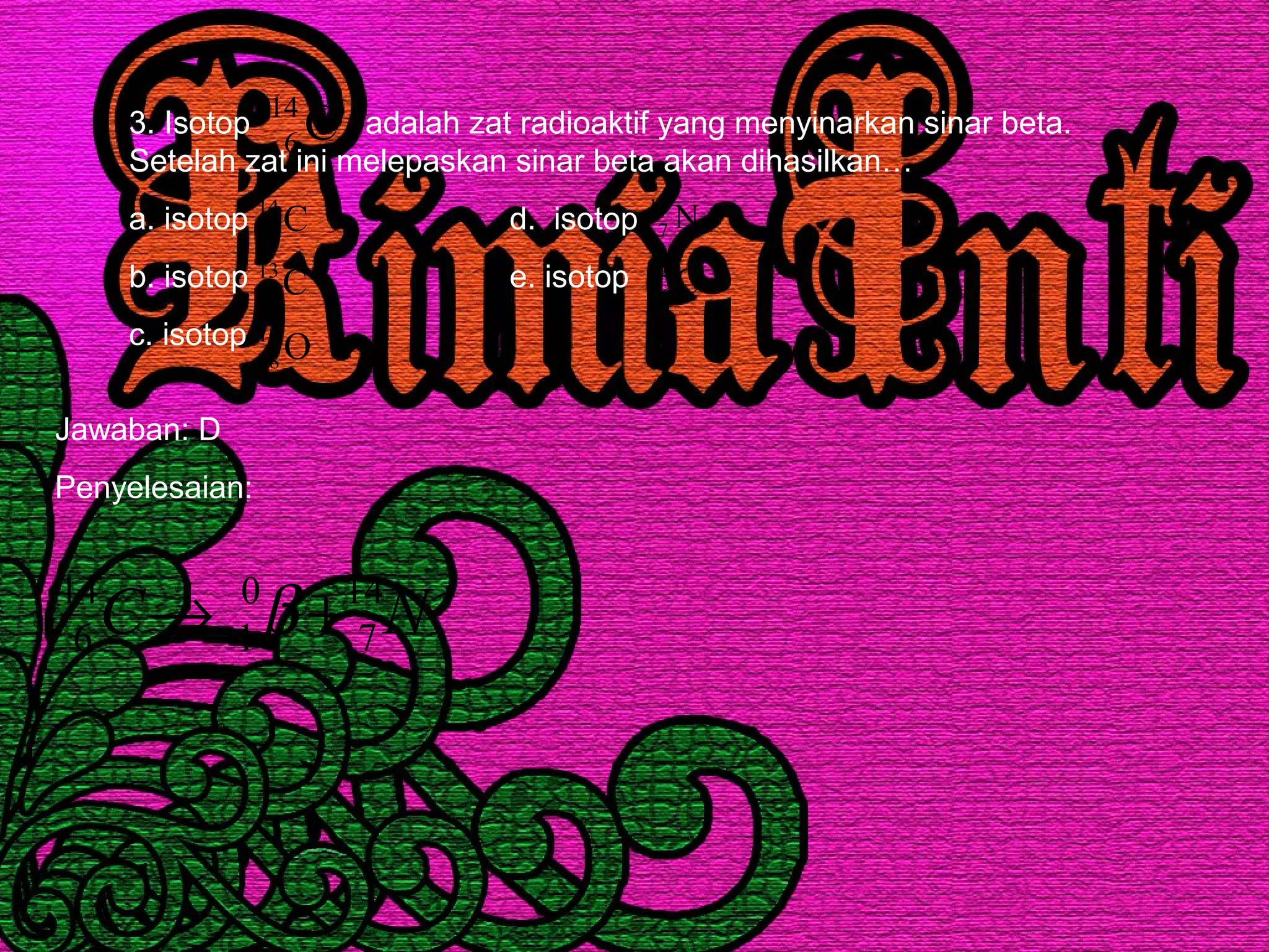 3. Isotop adalah zat radioaktif yang menyinarkan sinar beta.
Setelah zat ini melepaskan sinar beta akan dihasilkan…
a. isotop d. isotop
b. isotop e. isotop
c. isotop
C14
6
C14
6
C13
6
O16
8
N14
7
C12
6
Jawaban: D
Penyelesaian:
NC 14
7
0
1
14
6 +→− β
 