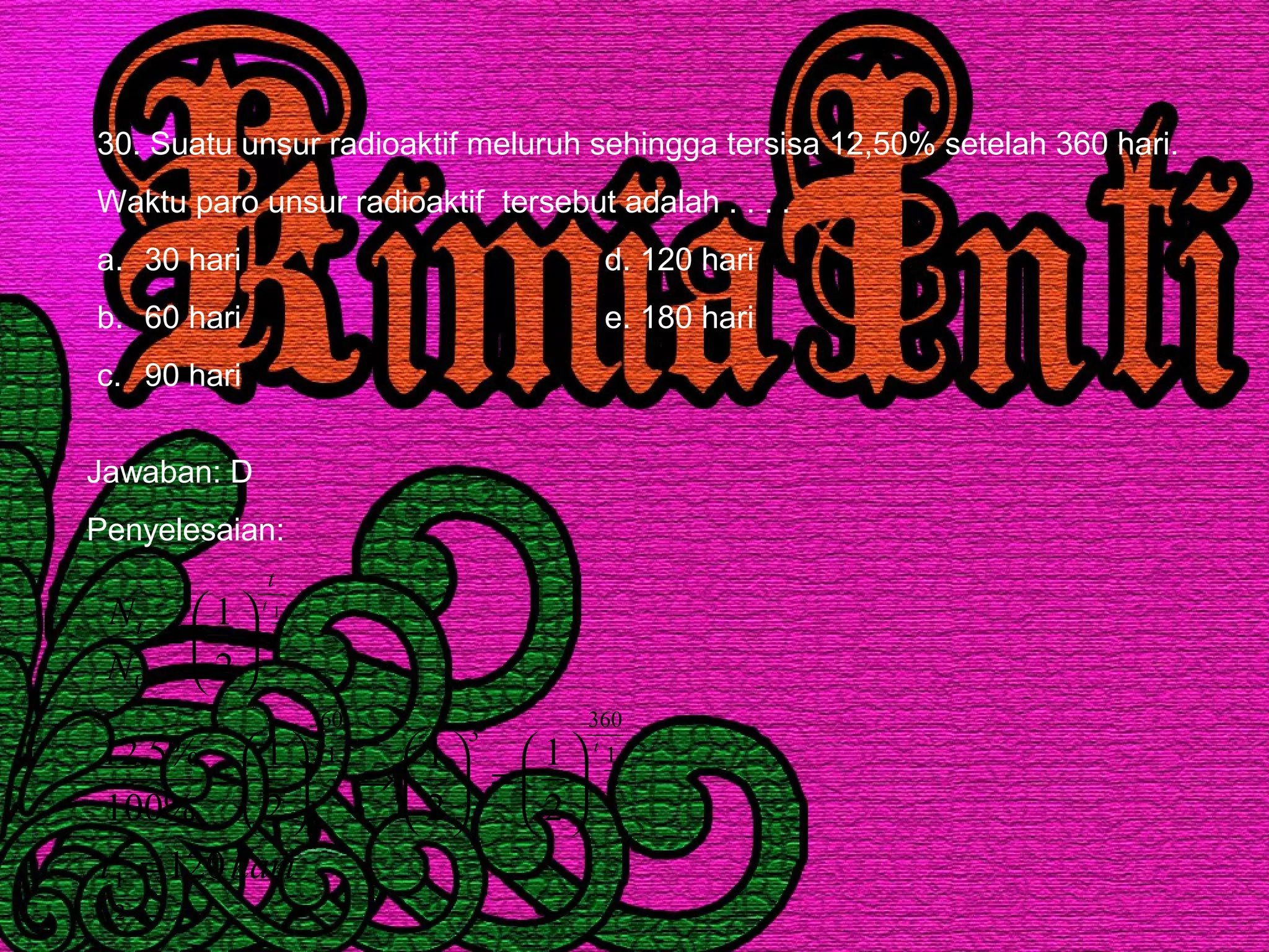 30. Suatu unsur radioaktif meluruh sehingga tersisa 12,50% setelah 360 hari.
Waktu paro unsur radioaktif tersebut adalah . . . .
a. 30 hari d. 120 hari
b. 60 hari e. 180 hari
c. 90 hari
Jawaban: D
Penyelesaian:
harit
N
N
tt
t
t
t
120
2
1
2
1
2
1
%100
%5,12
2
1
2
1
2
1
360
3
2
1
360
0
2
1
=






=





⇒





=






=
 