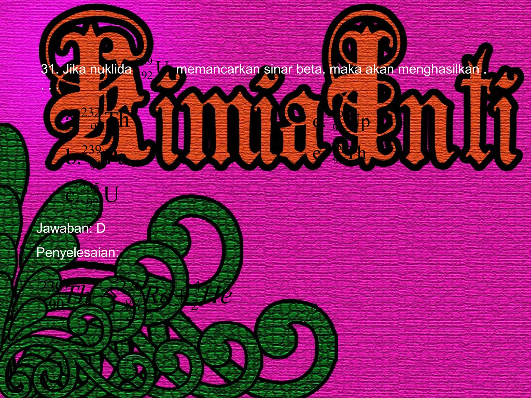 31. Jika nuklida memancarkan sinar beta, maka akan menghasilkan .
. . .
U239
92
U.c
Pa.b
Th.a
235
92
239
91
232
90
Th.e
Np.d
235
90
239
93
Jawaban: D
Penyelesaian:
HeRaTh 4
2
226
88
230
90 +→
 
