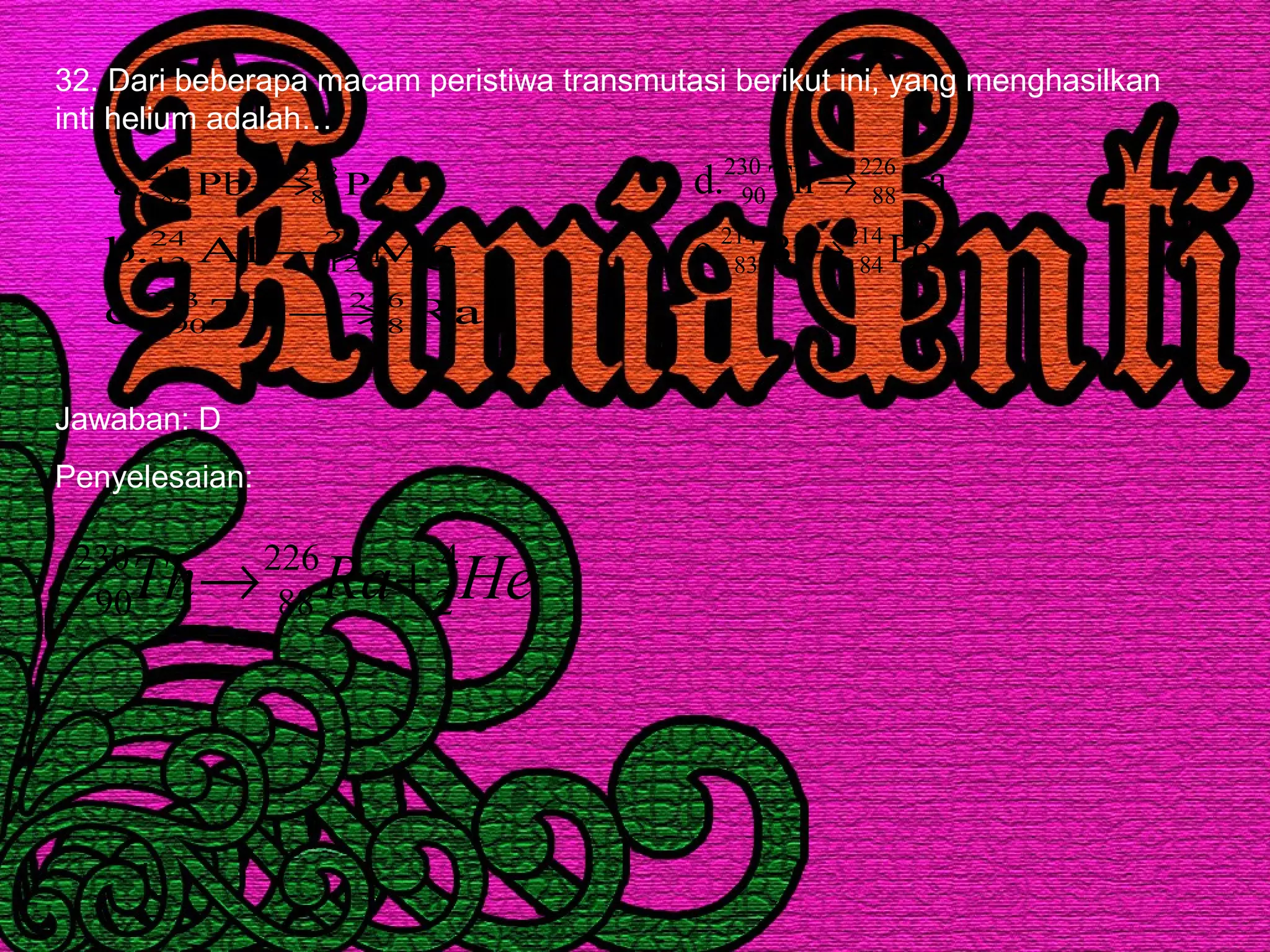 32. Dari beberapa macam peristiwa transmutasi berikut ini, yang menghasilkan
inti helium adalah…
PoPb.a 218
84
214
82 →
RaTh.c
MgAl.b
226
88
233
90
24
12
24
13
→
→ PoBi.e
RaTh.d
214
84
214
83
226
88
230
90
→
→
Jawaban: D
Penyelesaian:
HeRaTh 4
2
226
88
230
90 +→
 