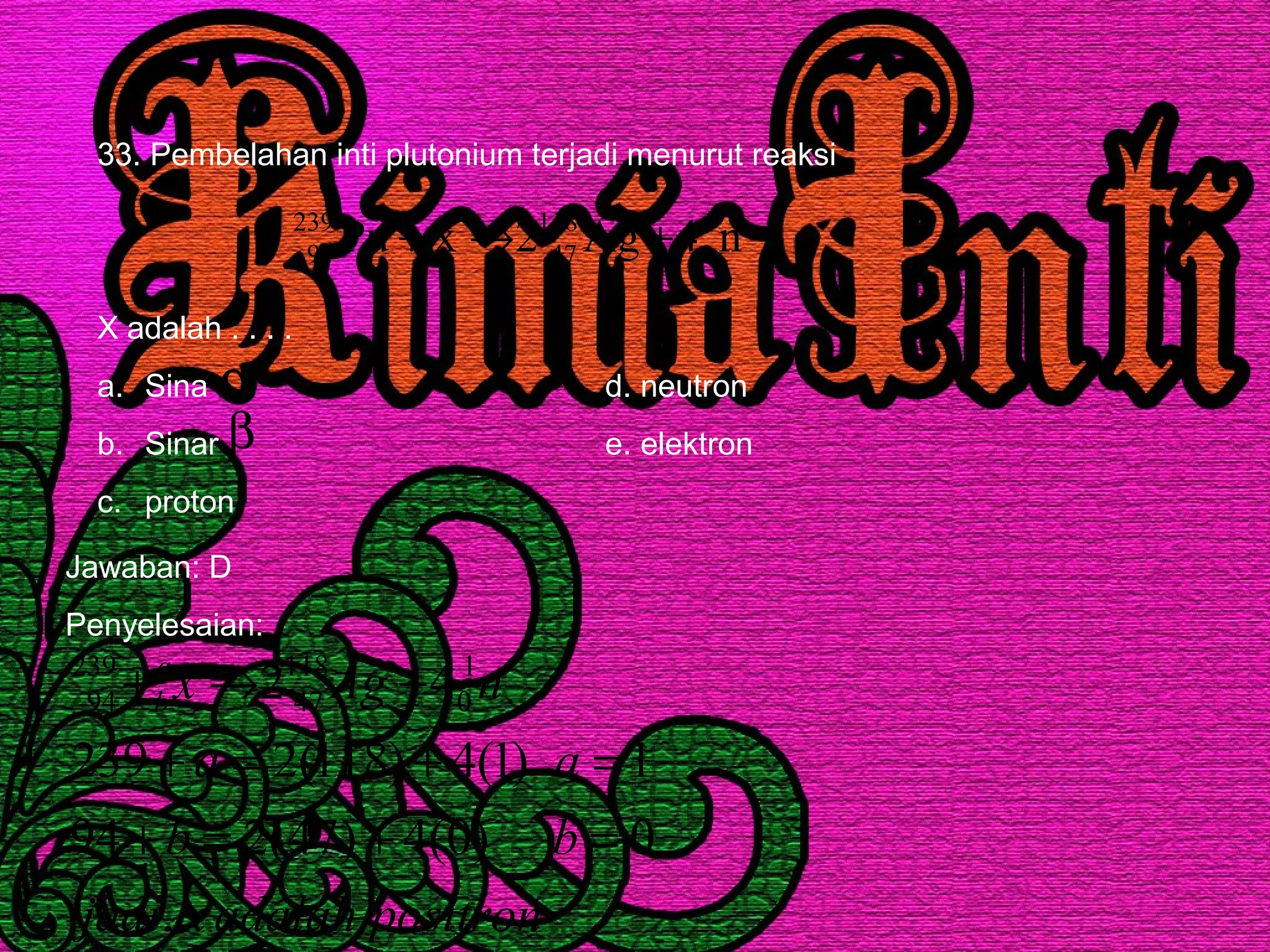 33. Pembelahan inti plutonium terjadi menurut reaksi
X adalah . . . .
a. Sina d. neutron
b. Sinar e. elektron
c. proton
n4Ag2xPu 1
0
118
47
239
94 +→+
α
β
Jawaban: D
Penyelesaian:
positronadalahxjadi
bb
aa
nAgxa
b
,
0)0(4)47(294
1)1(4)118(2239
42 1
0
118
47
239
94
=+=+
=+=+
+→+
 