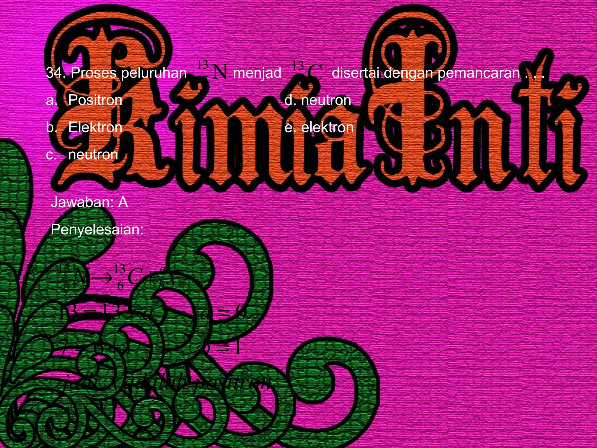 34. Proses peluruhan menjad disertai dengan pemancaran . . .
a. Positron d. neutron
b. Elektron e. elektron
c. neutron
N13
7 C13
6
Jawaban: A
Penyelesaian:
positronadalahxjadi
b
aa
xCN a
b
,
1167
01313
13
6
13
7
=+=
=+=
+→
 