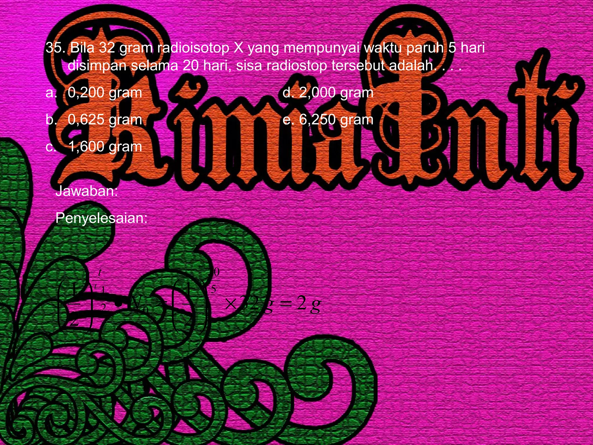 35. Bila 32 gram radioisotop X yang mempunyai waktu paruh 5 hari
disimpan selama 20 hari, sisa radiostop tersebut adalah. . . .
a. 0,200 gram d. 2,000 gram
b. 0,625 gram e. 6,250 gram
c. 1,600 gram
Jawaban:
Penyelesaian:
ggN
t
t
232
2
1
2
1 5
20
02
1
=×





=•





 