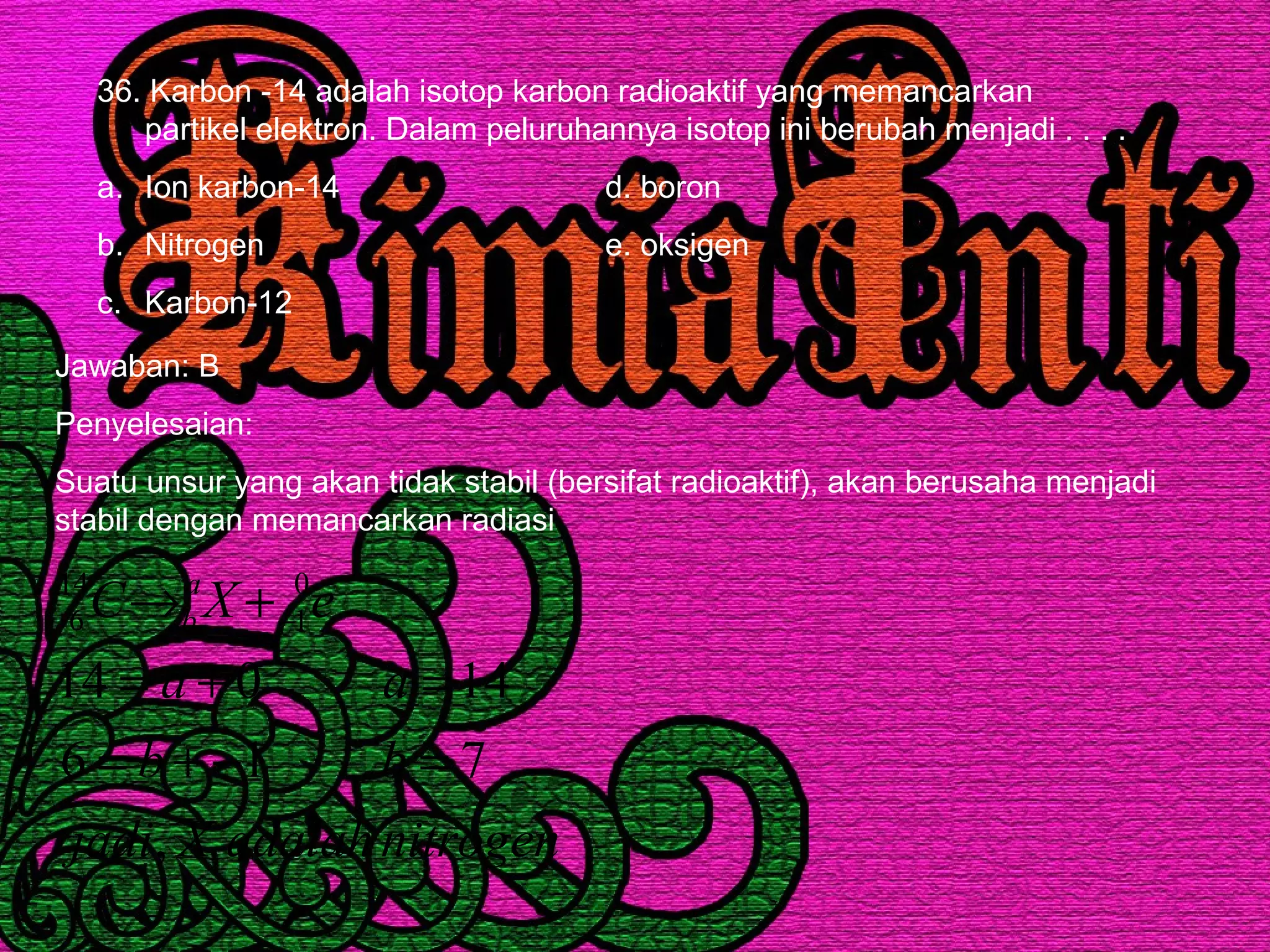 36. Karbon -14 adalah isotop karbon radioaktif yang memancarkan
partikel elektron. Dalam peluruhannya isotop ini berubah menjadi . . . .
a. Ion karbon-14 d. boron
b. Nitrogen e. oksigen
c. Karbon-12
Jawaban: B
Penyelesaian:
Suatu unsur yang akan tidak stabil (bersifat radioaktif), akan berusaha menjadi
stabil dengan memancarkan radiasi
nitrogenadalahXjadi
bb
aa
eXC a
b
,
716
14014
0
1
14
6
=−+=
=+=
+→ −
 