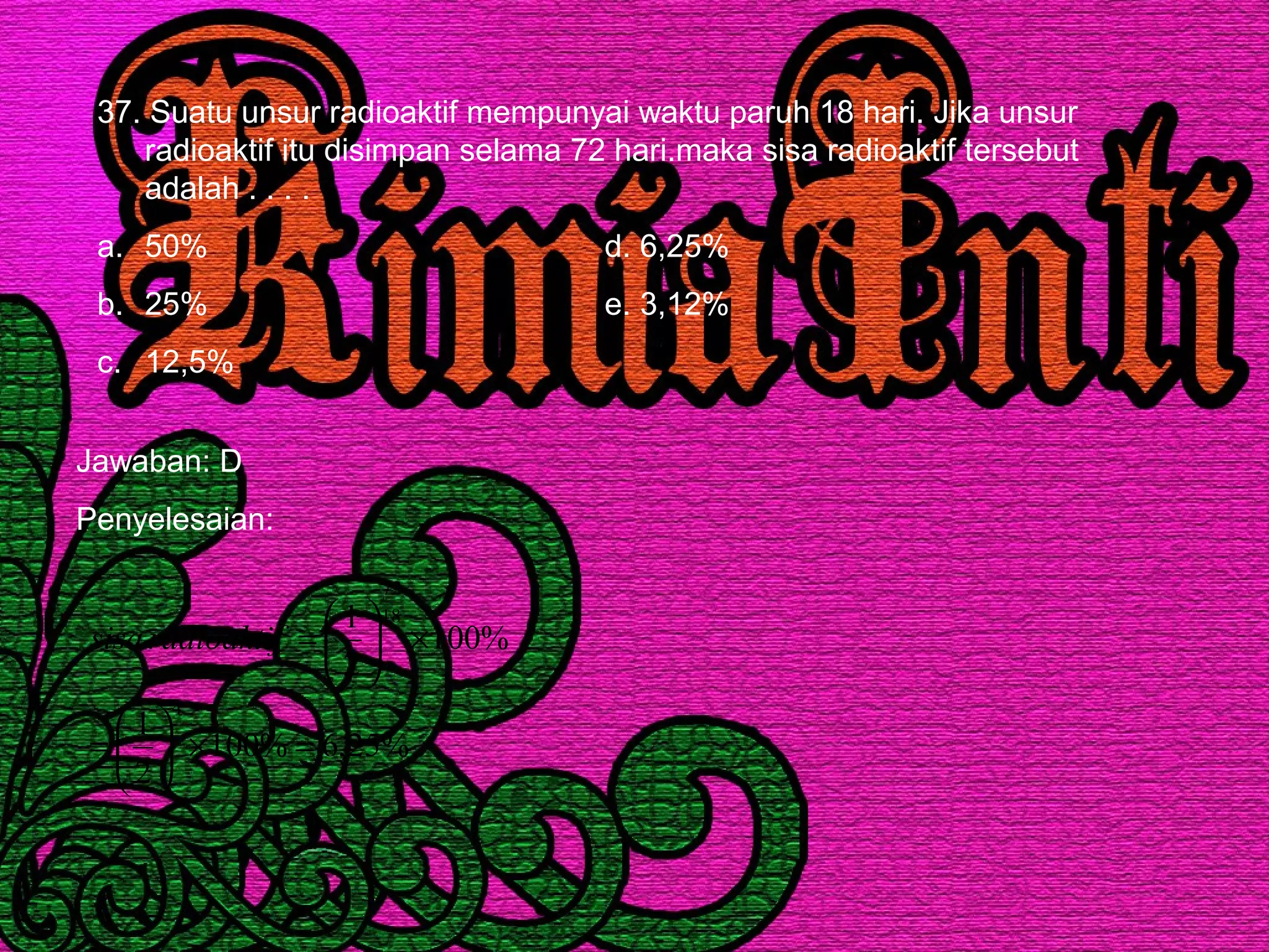 37. Suatu unsur radioaktif mempunyai waktu paruh 18 hari. Jika unsur
radioaktif itu disimpan selama 72 hari.maka sisa radioaktif tersebut
adalah . . . .
a. 50% d. 6,25%
b. 25% e. 3,12%
c. 12,5%
Jawaban: D
Penyelesaian:
%25,6%100
2
1
%100
2
1
4
18
72
=×





=
×





=radioaktifsisa
 