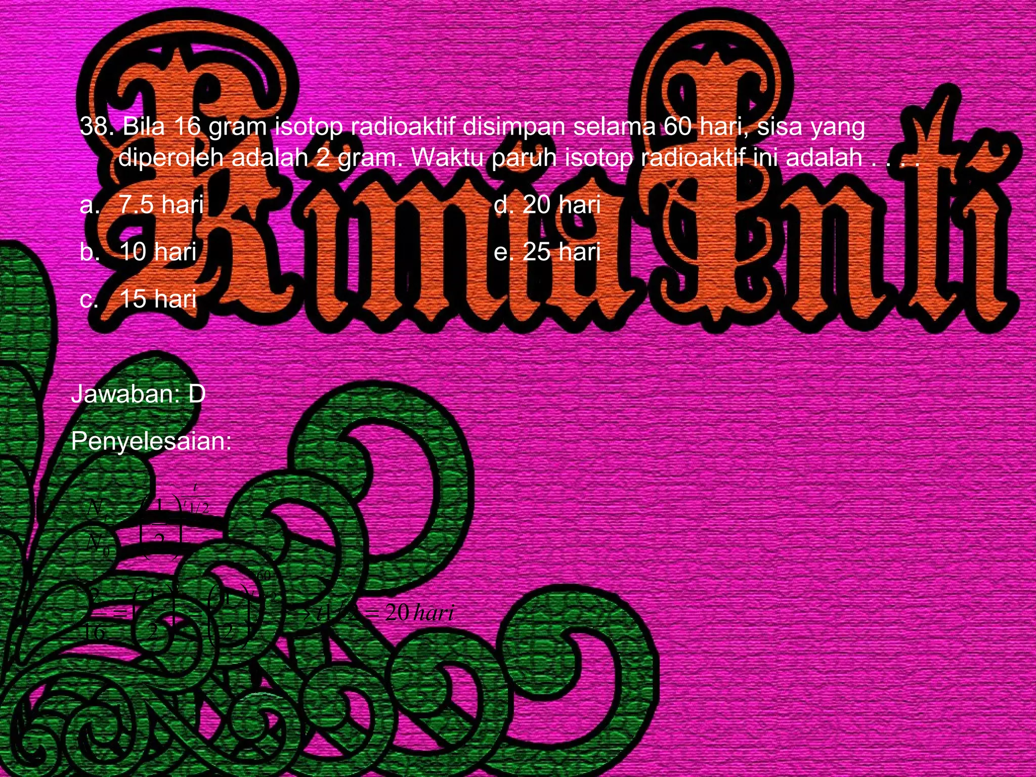 38. Bila 16 gram isotop radioaktif disimpan selama 60 hari, sisa yang
diperoleh adalah 2 gram. Waktu paruh isotop radioaktif ini adalah . . . .
a. 7.5 hari d. 20 hari
b. 10 hari e. 25 hari
c. 15 hari
Jawaban: D
Penyelesaian:
harit
N
N
t
t
t
t
202/1
2
1
2
1
16
2
2
1
2/1
60
3
2/1
0
=→





=





=






=
 