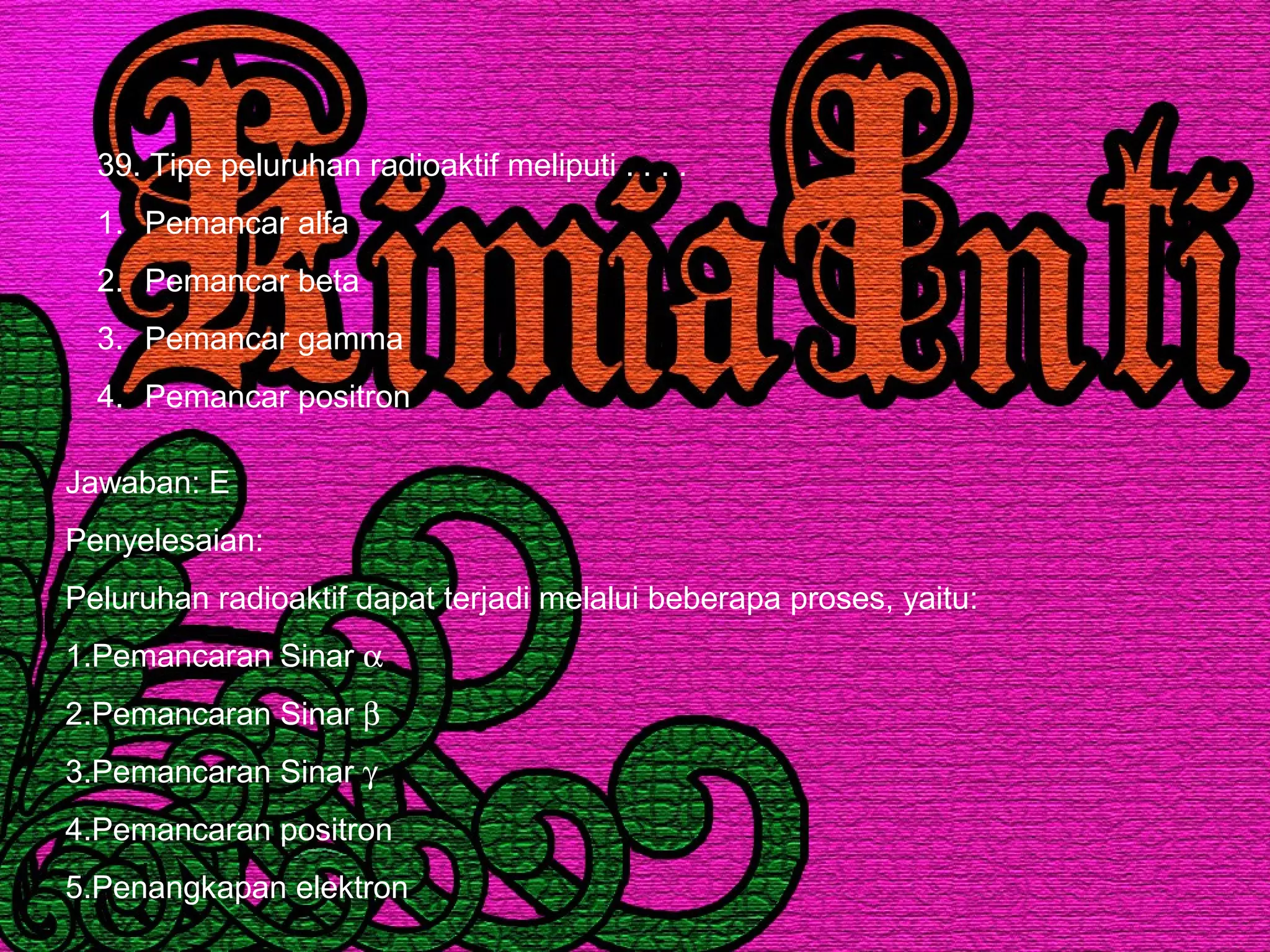 39. Tipe peluruhan radioaktif meliputi . . . .
1. Pemancar alfa
2. Pemancar beta
3. Pemancar gamma
4. Pemancar positron
Jawaban: E
Penyelesaian:
Peluruhan radioaktif dapat terjadi melalui beberapa proses, yaitu:
1.Pemancaran Sinar α
2.Pemancaran Sinar β
3.Pemancaran Sinar γ
4.Pemancaran positron
5.Penangkapan elektron
 