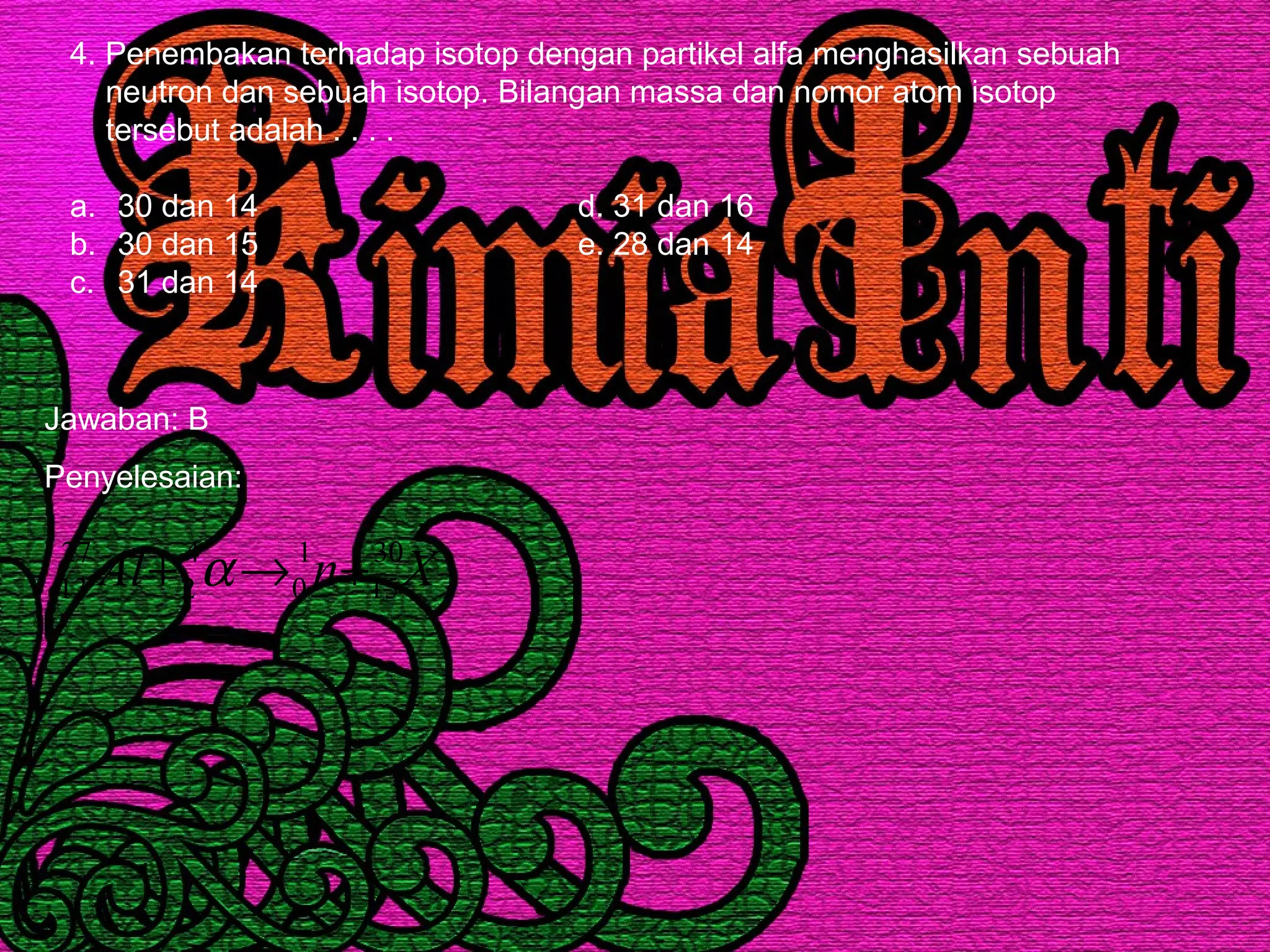 4. Penembakan terhadap isotop dengan partikel alfa menghasilkan sebuah
neutron dan sebuah isotop. Bilangan massa dan nomor atom isotop
tersebut adalah . . . .
a. 30 dan 14 d. 31 dan 16
b. 30 dan 15 e. 28 dan 14
c. 31 dan 14
Jawaban: B
Penyelesaian:
XnAl 30
15
1
0
4
2
27
13 +→+ α
 