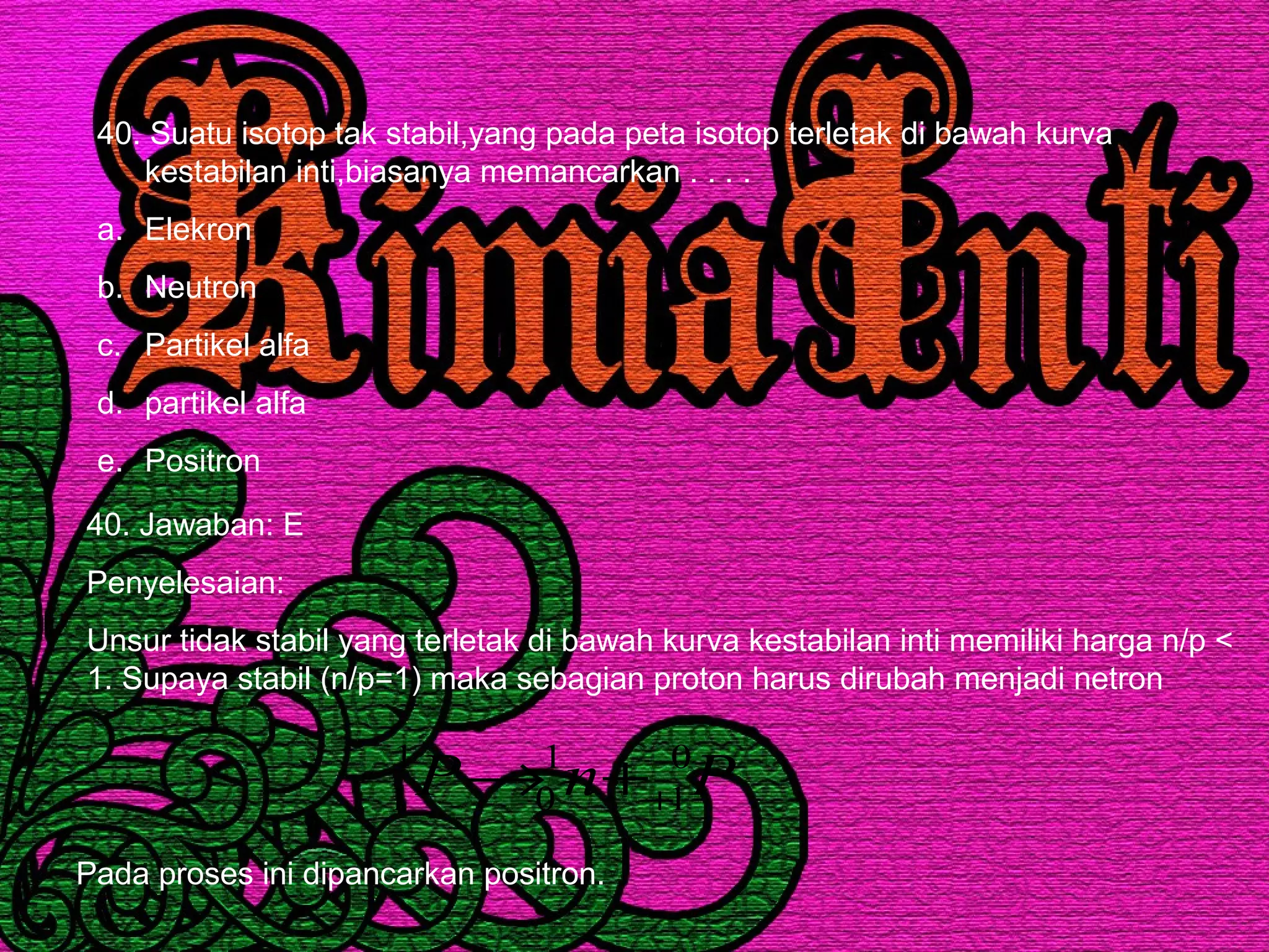 40. Suatu isotop tak stabil,yang pada peta isotop terletak di bawah kurva
kestabilan inti,biasanya memancarkan . . . .
a. Elekron
b. Neutron
c. Partikel alfa
d. partikel alfa
e. Positron
40. Jawaban: E
Penyelesaian:
Unsur tidak stabil yang terletak di bawah kurva kestabilan inti memiliki harga n/p <
1. Supaya stabil (n/p=1) maka sebagian proton harus dirubah menjadi netron
PnP 0
1
1
0
1
1 ++→
Pada proses ini dipancarkan positron.
 