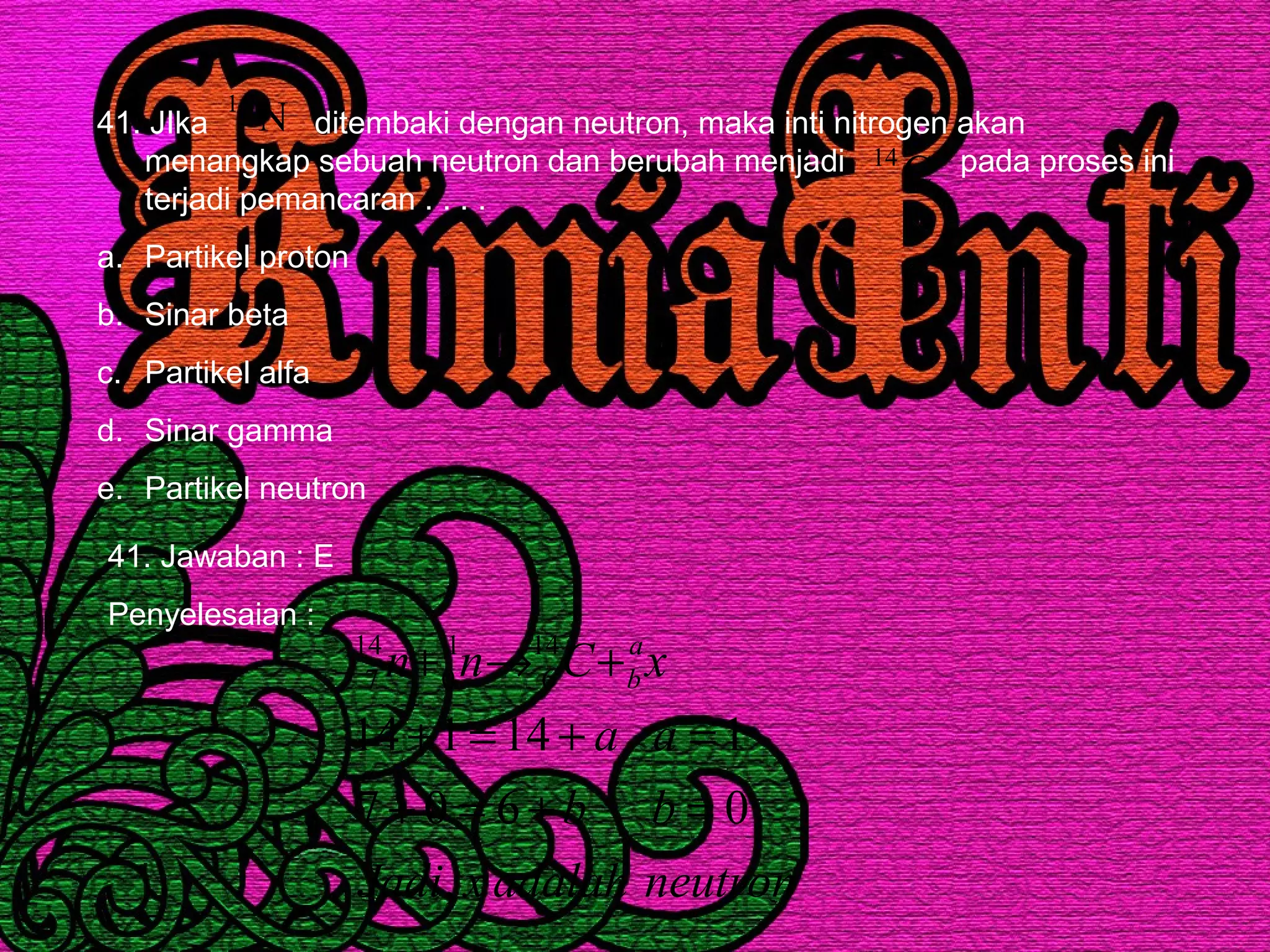 41. JIka ditembaki dengan neutron, maka inti nitrogen akan
menangkap sebuah neutron dan berubah menjadi pada proses ini
terjadi pemancaran . . . .
a. Partikel proton
b. Sinar beta
c. Partikel alfa
d. Sinar gamma
e. Partikel neutron
N14
C14
41. Jawaban : E
Penyelesaian :
neutronadalahxJadi
bb
aa
xCnn a
b
,
0607
114114
14
6
1
0
14
7
=+=+
=+=+
+→+
 