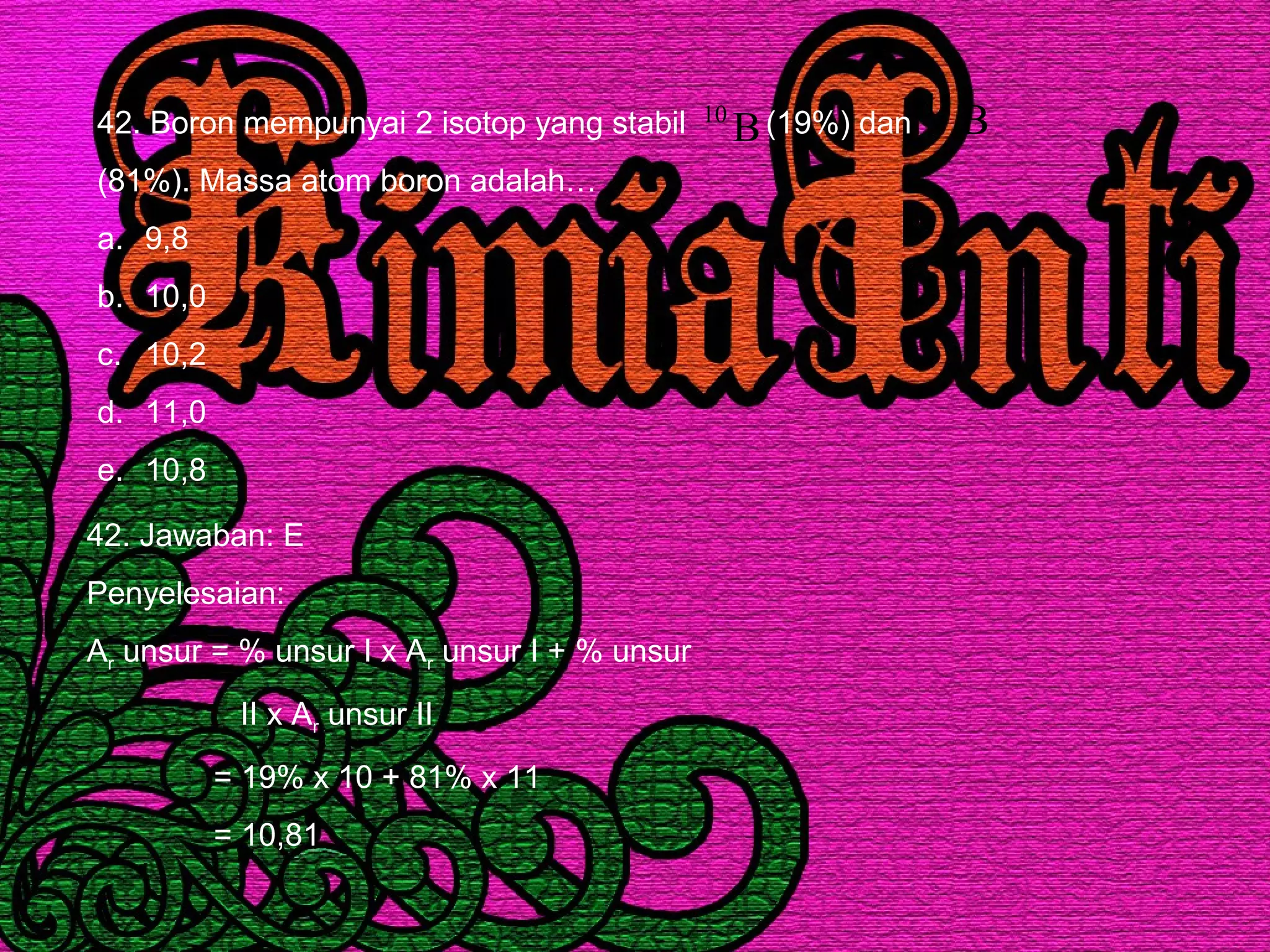 42. Boron mempunyai 2 isotop yang stabil (19%) dan
(81%). Massa atom boron adalah…
a. 9,8
b. 10,0
c. 10,2
d. 11,0
e. 10,8
B10 B11
42. Jawaban: E
Penyelesaian:
Ar unsur = % unsur I x Ar unsur I + % unsur
II x Ar unsur II
= 19% x 10 + 81% x 11
= 10,81
 