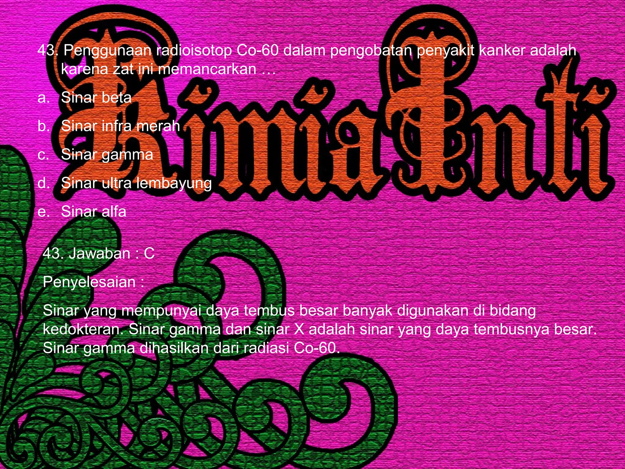 43. Penggunaan radioisotop Co-60 dalam pengobatan penyakit kanker adalah
karena zat ini memancarkan …
a. Sinar beta
b. Sinar infra merah
c. Sinar gamma
d. Sinar ultra lembayung
e. Sinar alfa
43. Jawaban : C
Penyelesaian :
Sinar yang mempunyai daya tembus besar banyak digunakan di bidang
kedokteran. Sinar gamma dan sinar X adalah sinar yang daya tembusnya besar.
Sinar gamma dihasilkan dari radiasi Co-60.
 