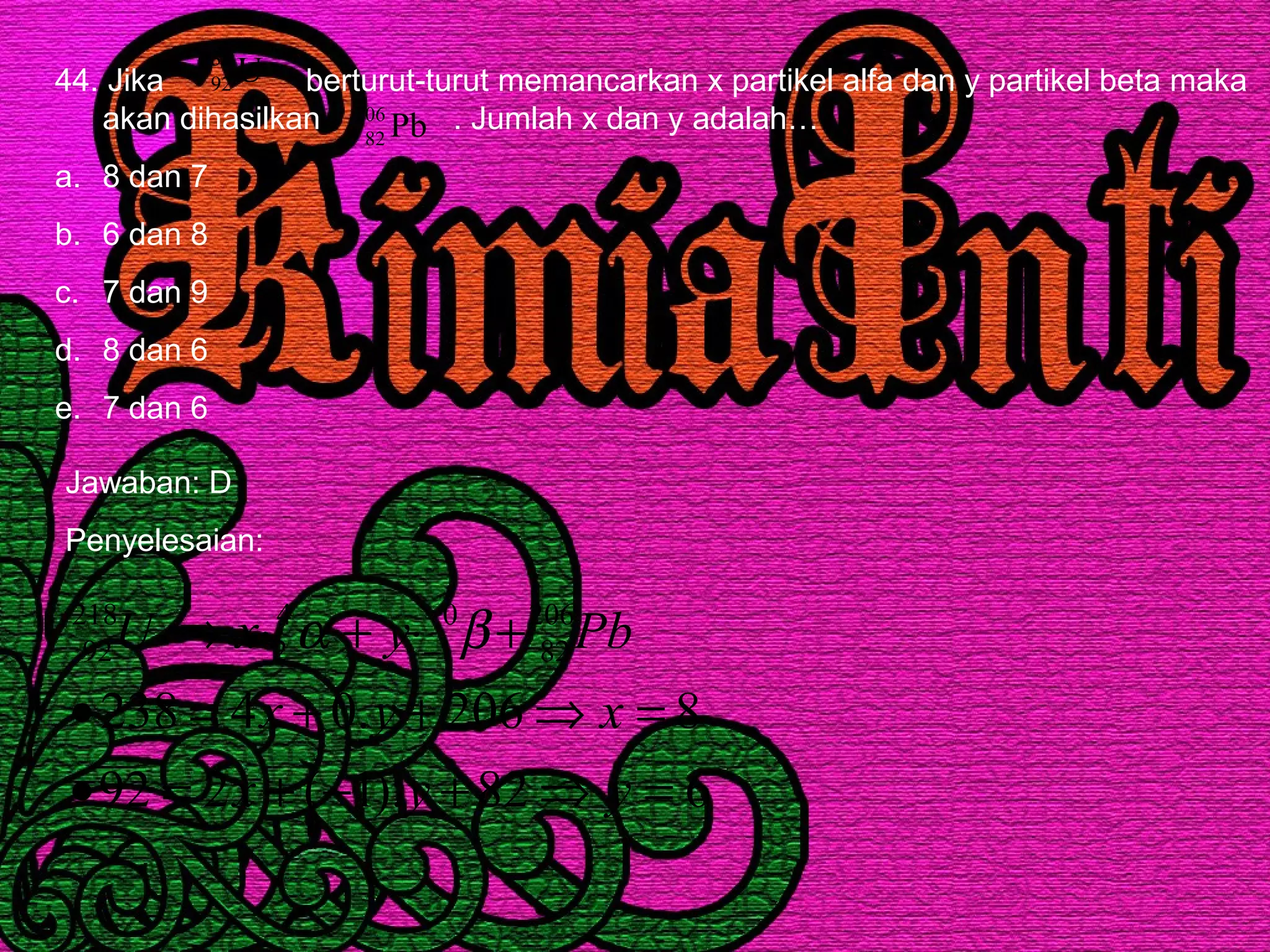 44. Jika berturut-turut memancarkan x partikel alfa dan y partikel beta maka
akan dihasilkan . Jumlah x dan y adalah…
a. 8 dan 7
b. 6 dan 8
c. 7 dan 9
d. 8 dan 6
e. 7 dan 6
U238
92
Pb206
82
Jawaban: D
Penyelesaian:
682).1(292
8206.04238
206
82
0
1
4
2
218
92
=⇒+−+=•
=⇒++=•
+⋅+⋅→ −
yyx
xyx
PbyxU βα
 