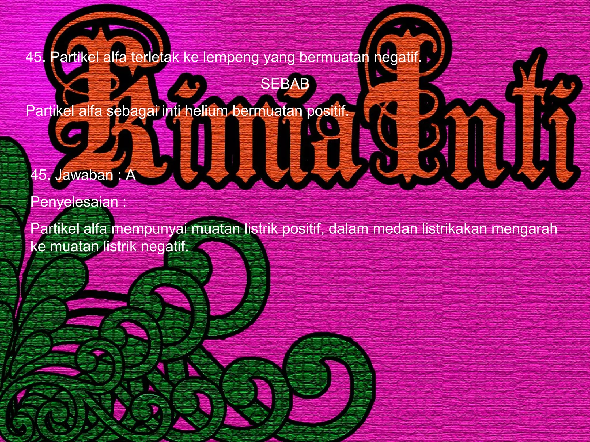 45. Partikel alfa terletak ke lempeng yang bermuatan negatif.
SEBAB
Partikel alfa sebagai inti helium bermuatan positif.
45. Jawaban : A
Penyelesaian :
Partikel alfa mempunyai muatan listrik positif, dalam medan listrikakan mengarah
ke muatan listrik negatif.
 