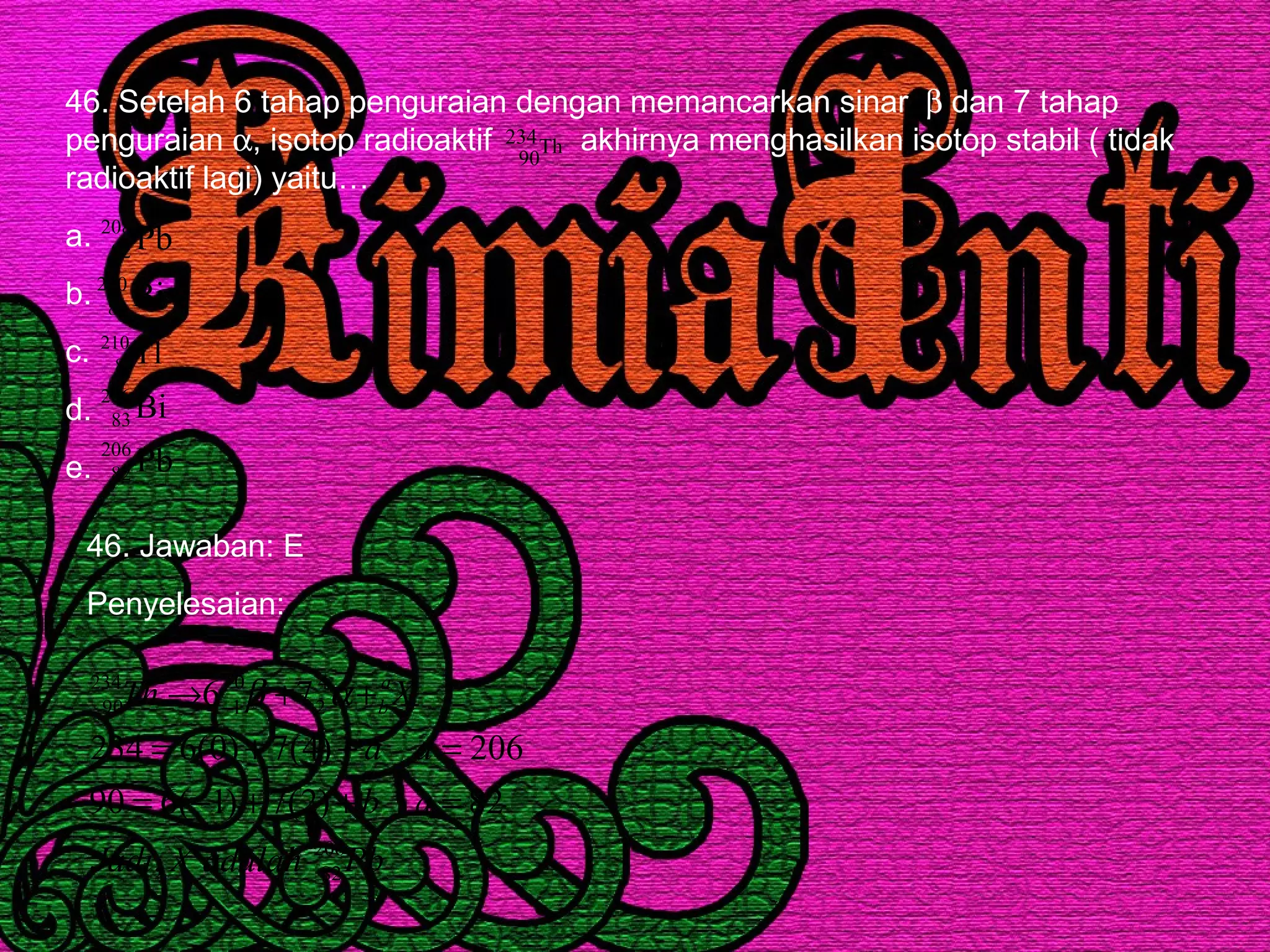 46. Setelah 6 tahap penguraian dengan memancarkan sinar β dan 7 tahap
penguraian α, isotop radioaktif akhirnya menghasilkan isotop stabil ( tidak
radioaktif lagi) yaitu…
a.
b.
c.
d.
e.
Th234
90
Pb208
82
Bi210
83
Tl210
83
Bi206
83
Pb206
82
46. Jawaban: E
Penyelesaian:
PbadalahXJadi
ab
aa
XTh a
b
206
82
4
2
0
1
234
90
,
82)2(7)1(690
206)4(7)0(6234
76
=++−=
=++=
++→ − αβ
 
